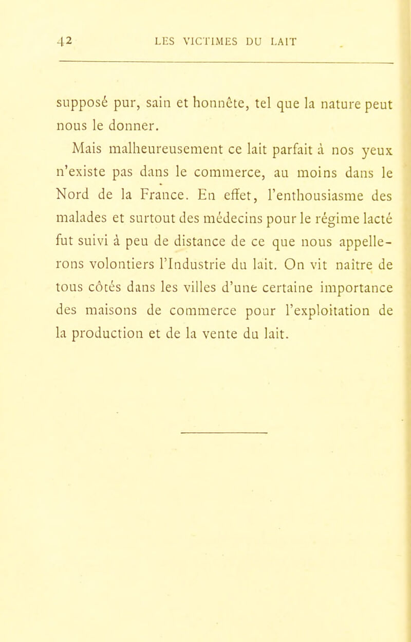 supposé pur, sain et honnête, tel que la nature peut nous le donner. Mais malheureusement ce lait parfait à nos yeux n'existe pas dans le commerce, au moins dans le Nord de la France. En effet, l'enthousiasme des malades et surtout des médecins pour le régime lacté fut suivi à peu de distance de ce que nous appelle- rons volontiers l'Industrie du lait. On vit naître de tous côcés dans les villes d'une certaine importance des maisons de commerce pour l'exploitation de la production et de la vente du lait.