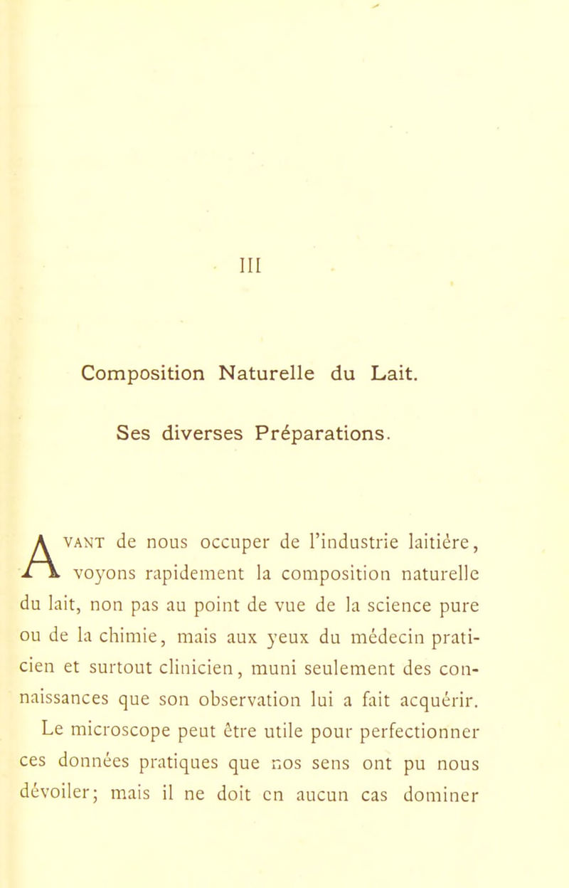 III Composition Naturelle du Lait. Ses diverses Préparations. AVANT de nous occuper de l'industrie laitière, voyons rapidement la composition naturelle du lait, non pas au point de vue de la science pure ou de la chimie, mais aux yeux du médecin prati- cien et surtout clinicien, muni seulement des con- naissances que son observation lui a fait acquérir. Le microscope peut être utile pour perfectionner ces données pratiques que nos sens ont pu nous dévoiler; mais il ne doit en aucun cas dominer