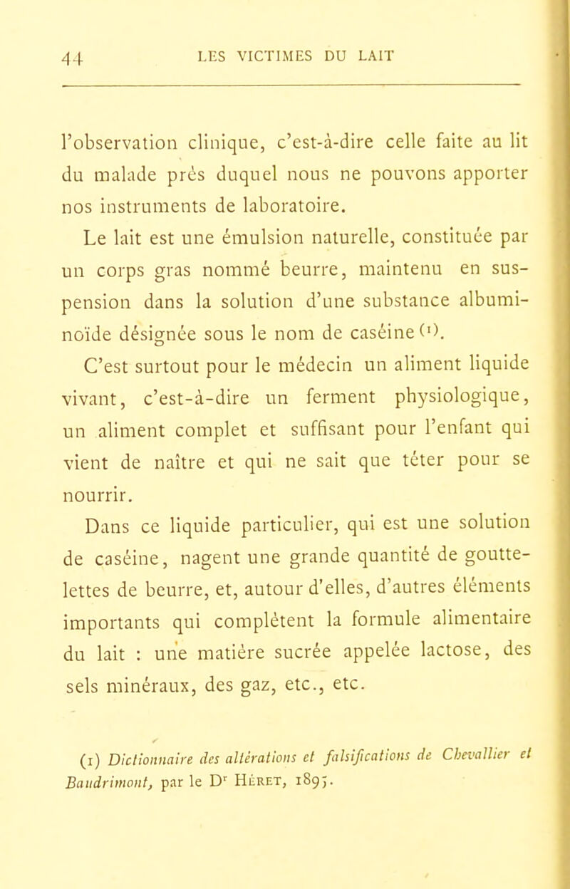 l'observation clinique, c'est-à-dire celle faite au lit du malade prés duquel nous ne pouvons apporter nos instruments de laboratoire. Le lait est une émulsion naturelle, constituée par un corps gras nommé beurre, maintenu en sus- pension dans la solution d'une substance albumi- noïde désignée sous le nom de caséine ('). C'est surtout pour le médecin un aliment liquide vivant, c'est-à-dire un ferment physiologique, un aliment complet et suffisant pour l'enfant qui vient de naître et qui ne sait que téter pour se nourrir. Dans ce liquide particulier, qui est une solution de caséine, nagent une grande quantité de goutte- lettes de beurre, et, autour d'elles, d'autres éléments importants qui complètent la formule alimentaire du lait : une matière sucrée appelée lactose, des sels minéraux, des gaz, etc., etc. (i) Dictionnaire des altérations et falsifications de Chevallier et Baudrimont, par le D' Héret, 189;.