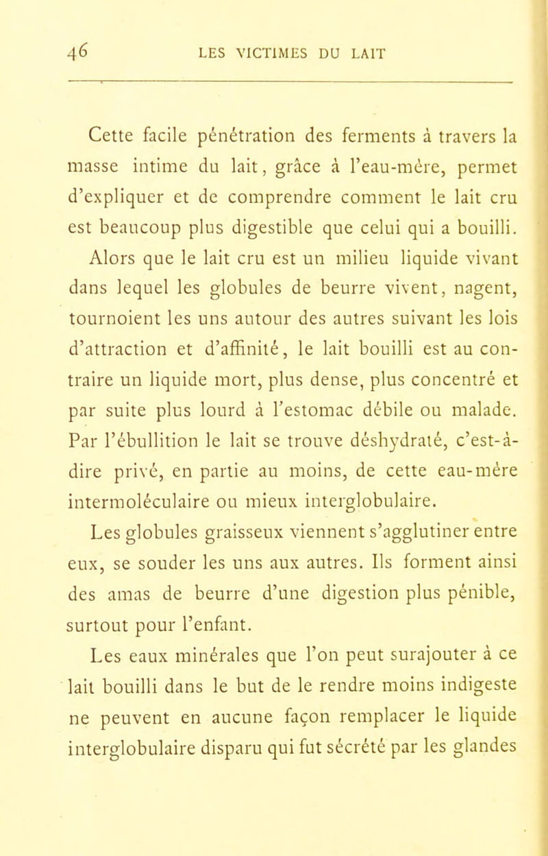 Cette facile pénétration des ferments à travers la masse intime du lait, grâce à l'eau-mére, permet d'expliquer et de comprendre comment le lait cru est beaucoup plus digestible que celui qui a bouilli. Alors que le lait cru est un milieu liquide vivant dans lequel les globules de beurre vivent, nagent, tournoient les uns autour des autres suivant les lois d'attraction et d'affinité, le lait bouilli est au con- traire un liquide mort, plus dense, plus concentré et par suite plus lourd à l'estomac débile ou malade. Par l'ébuUition le lait se trouve déshj'dralé, c'est-à- dire privé, en partie au moins, de cette eau-mère interraoléculaire ou mieux interglobulaire. Les globules graisseux viennent s'agglutiner entre eux, se souder les uns aux autres. Ils forment ainsi des amas de beurre d'une digestion plus pénible, surtout pour l'enfant. Les eaux minérales que l'on peut surajouter à ce ' lait bouilli dans le but de le rendre moins indigeste ne peuvent en aucune façon remplacer le liquide interglobulaire disparu qui fut sécrété par les glandes