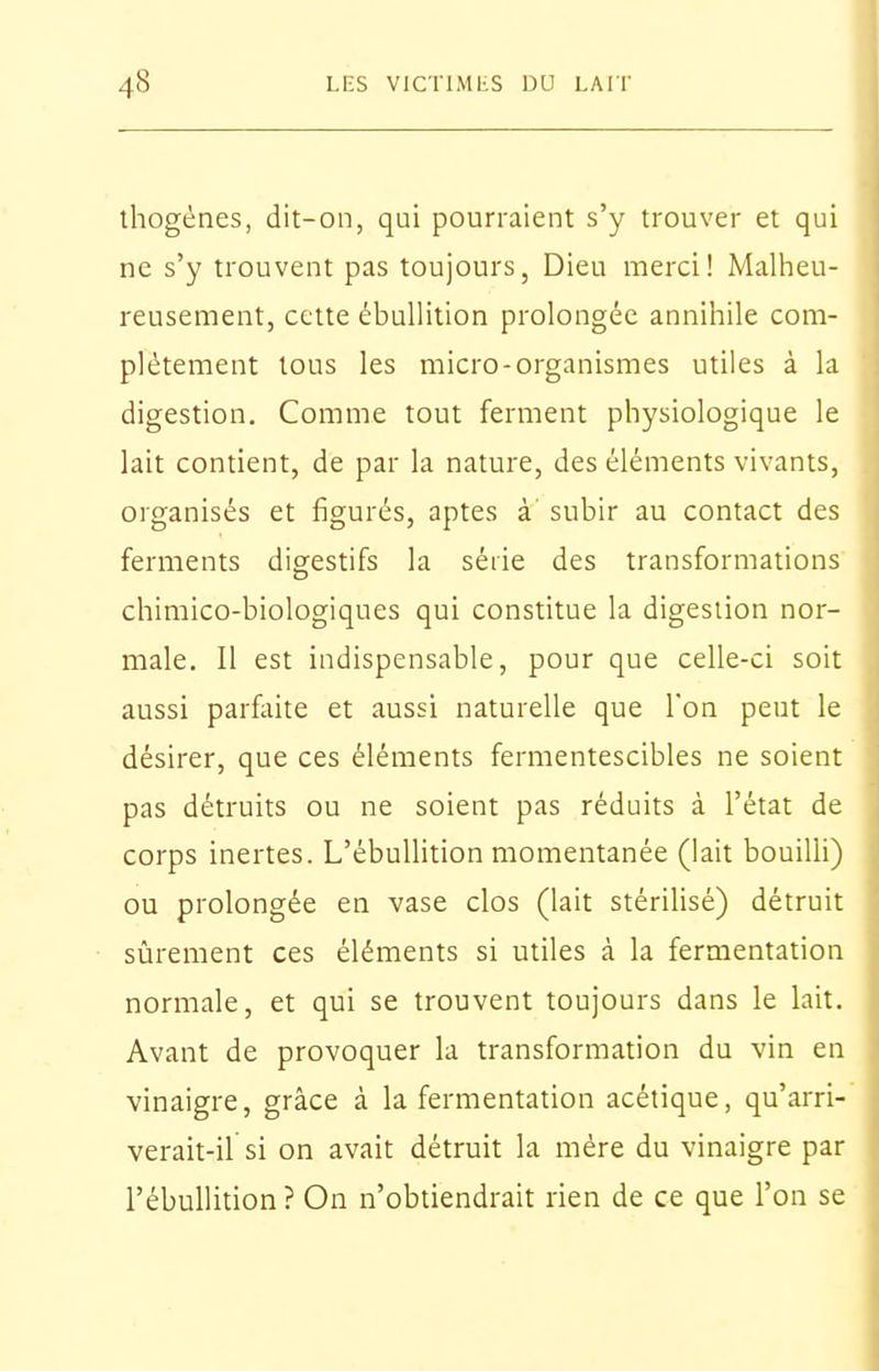 thogénes, dit-on, qui pourraient s'y trouver et qui ne s'y trouvent pas toujours, Dieu merci! Malbieu- reuseraent, cette ébuUition prolongée annihile com- plètement tous les micro-organismes utiles à la digestion. Comme tout ferment physiologique le lait contient, de par la nature, des éléments vivants, organisés et figurés, aptes à subir au contact des ferments digestifs la série des transformations chimico-biologiques qui constitue la digestion nor- male. Il est indispensable, pour que celle-ci soit aussi parfaite et aussi naturelle que Ton peut le désirer, que ces éléments fermentescibles ne soient pas détruits ou ne soient pas réduits à l'état de corps inertes. L'ébuUition momentanée (lait bouilli) ou prolongée en vase clos (lait stériUsé) détruit sûrement ces éléments si utiles à la fermentation normale, et qui se trouvent toujours dans le lait. Avant de provoquer la transformation du vin en vinaigre, grâce à la fermentation acétique, qu'arri- verait-il si on avait détruit la mère du vinaigre par l'ébullition? On n'obtiendrait rien de ce que l'on se