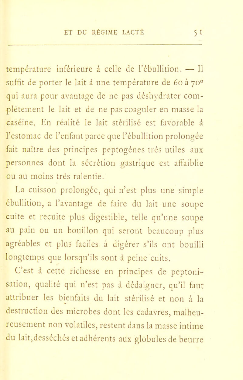 température inférieure à celle de l'ébullition. — Il suffit de porter le lait à une température de 60 à 70° qui aura pour avantage de ne pas désli3-drater com- plètement le lait et de ne pas coaguler en masse la caséine. En réalité le lait stérilisé est favorable à l'estomac de l'enfant parce que l'ébullition prolongée fait naître des principes peptogénes très utiles aux personnes dont la sécrétion gastrique est affaiblie ou au moins très ralentie. La cuisson prolongée, qui n'est plus une simple ébullition, a l'avantage de faire du lait une soupe cuite et recuite plus digestible, telle qu'une soupe au pain ou un bouillon qui seront beaucoup plus agréables et plus faciles à digérer s'ils ont bouilli longtemps que lorsqu'ils sont à peine cuits. C'est à cette richesse en principes de peptoni- sation, qualité qui n'est pas à dédaigner, qu'il faut attribuer les bienfaits du lait stérilisé et non à la destruction des microbes dont les cadavres, malheu- reusement non volatiles, restent dans la masse intime du lait,desséchés et adhérents aux globules de beurre