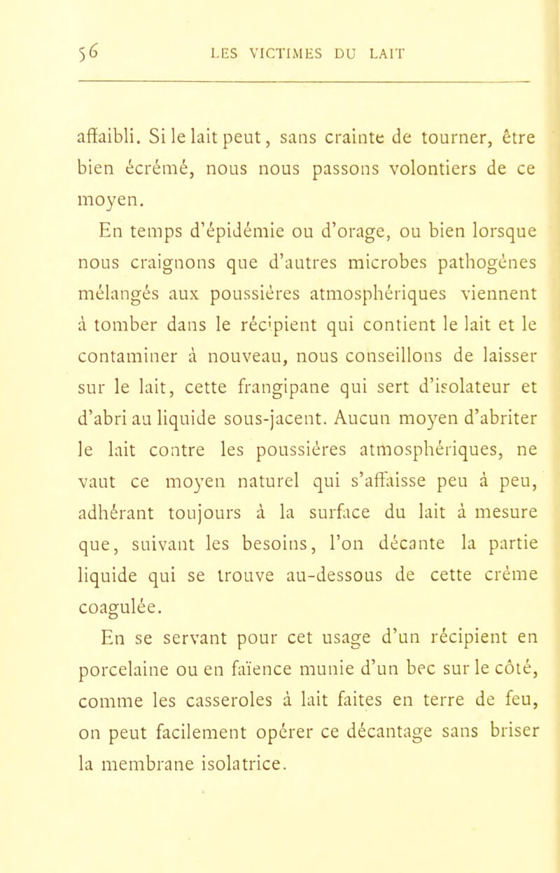 affaibli. Si le lait peut, sans crainte de tourner, être bien écrémé, nous nous passons volontiers de ce moyen. En temps d'épidémie ou d'orage, ou bien lorsque nous craignons que d'autres microbes pathogènes mélangés aux. poussières atmosphériques viennent à tomber dans le réc'pient qui contient le lait et le contaminer à nouveau, nous conseillons de laisser sur le lait, cette frangipane qui sert d'isolateur et d'abri au liquide sous-jacent. Aucun moyen d'abriter le lait contre les poussières atmosphériques, ne vaut ce moyen naturel qui s'affaisse peu à peu, adhérant toujours à la surflice du lait à mesure que, suivant les besoins, l'on décante la partie liquide qui se trouve au-dessous de cette crème coagulée. En se servant pour cet usage d'un récipient en porcelaine ou en faïence munie d'un bec sur le côté, comme les casseroles à lait faites en terre de feu, on peut facilement opérer ce décantage sans briser la membrane isolatrice.