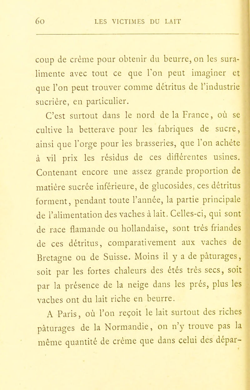 coup de ci'éme pour obtenir du beurre, on les sura- limente avec tout ce que l'on peut imaginer et que l'on peut trouver comme détritus de l'industrie sucriére, en parUculier. C'est surtout dans le nord de la France, où se cultive la betterave pour les fabriques de sucre, ainsi que l'orge pour les brasseries, que l'on achète à vil prix les résidus de ces différentes usines. Contenant encore une assez grande proportion de matière sucrée inférieure, de glucosides, ces détritus forment, pendant toute l'année, la partie principale de l'alimentation des vaches à lait. Celles-ci, qui sont de race flamande ou hollandaise, sont très friandes de ces détritus, comparativement aux vaches de Bretagne ou de Suisse. Moins il y a de pâturages, soit par les fortes chaleurs des étés très secs, soit par la présence de la neige dans les prés, plus les vaches ont du lait riche en beurre. A Paris, où l'on reçoit le lait surtout des riches pâturages de la Normandie, on n'y trouve pas la même quantité de crème que dans celui des dépar-