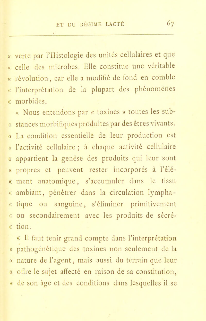 K verte par l'Histologie des unités cellulaires et que « celle des microbes. Elle constitue une véritable « révolution , car elle a modifié de fond en comble « l'interprétation de la plupart des phénomènes « morbides. « Nous entendons par (( toxines » toutes les sub- « stances morbifiques produites par des êtres vivants. « La condition essentielle de leur production est ft l'activité cellulaire ; à chaque activité cellulaire (( appartient la genèse des produits qui leur sont « propres et peuvent rester incorporés à l'élé- « ment anatomique, s'accumuler dans le tissu « ambiant, pénétrer dans la circulation lympha- « tique ou sanguine, s'éliminer primitivement « ou secondairement avec les produits de sécré- (( tion. (( Il faut tenir grand compte dans l'interprétation lï pathogénétique des toxines non seulement de la « nature de l'agent, mais aussi du terrain que leur « offre le sujet affecté en raison de sa constitution, « de son âge et des conditions dans lesquelles il se