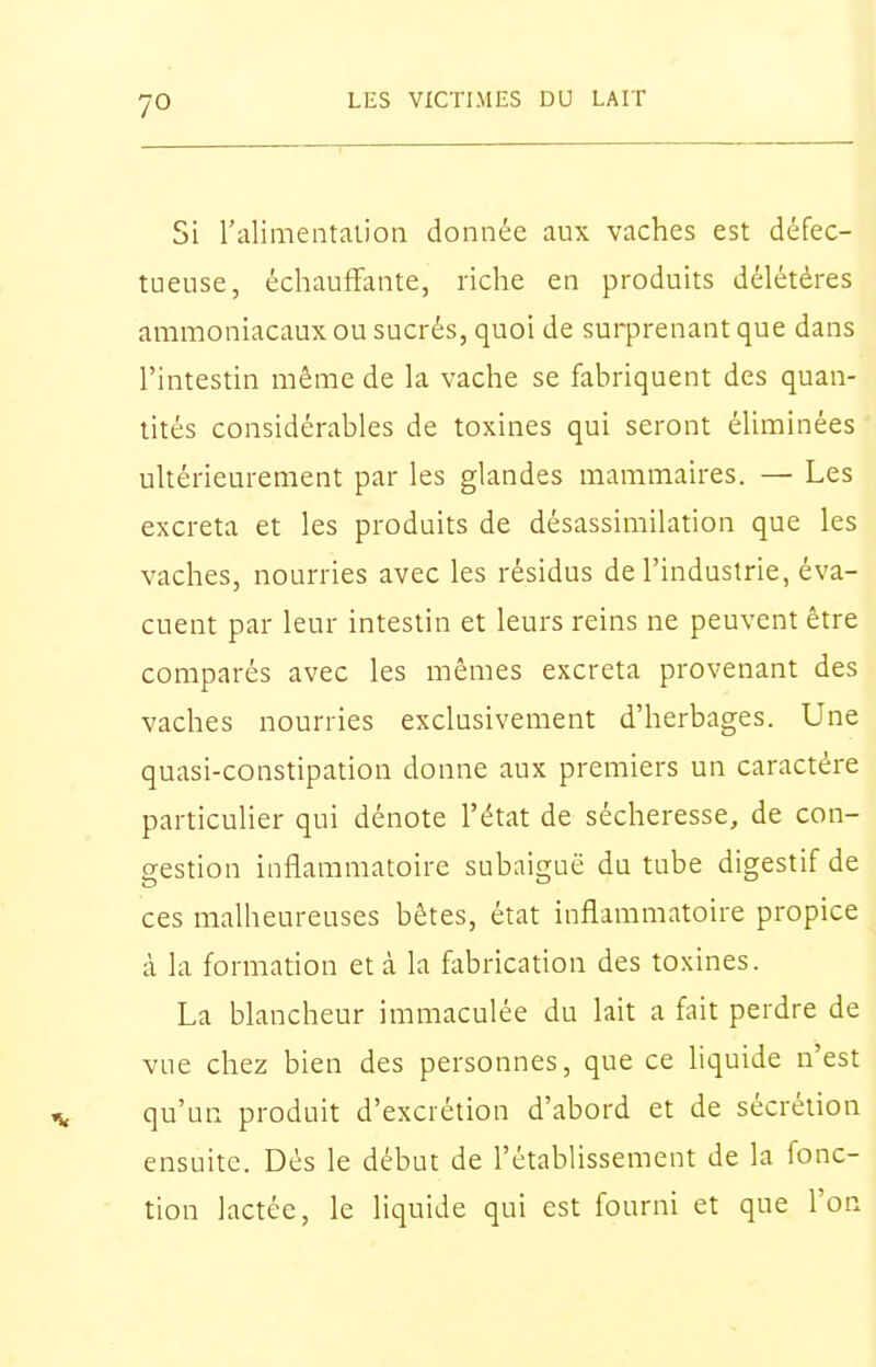 7° Si l'alimentalion donnée aux vaches est défec- tueuse, échauffante, riche en produits délétères ammoniacaux ou sucrés, quoi de surprenant que dans l'intestin même de la vache se fabriquent des quan- tités considérables de toxines qui seront éliminées ultérieurement par les glandes mammaires. — Les excréta et les produits de désassimilation que les vaches, nourries avec les résidus de l'industrie, éva- cuent par leur intestin et leurs reins ne peuvent être comparés avec les mêmes excréta provenant des vaches nourries exclusivement d'herbages. Une quasi-constipation donne aux premiers un caractère particulier qui dénote l'état de sécheresse, de con- gestion inflammatoire subaiguë du tube digestif de ces malheureuses bêtes, état inflammatoire propice à la formation et à la fabrication des toxines. La blancheur immaculée du lait a fait perdre de vue chez bien des personnes, que ce liquide n'est qu'un produit d'excrétion d'abord et de sécrétion ensuite. Dés le début de l'établissement de la fonc- tion lactée, le liquide qui est fourni et que l'on