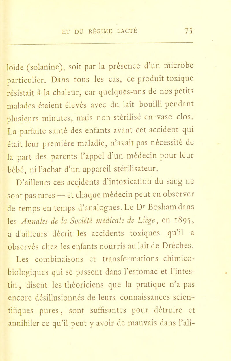 loïde (sohnine), soit par la présence d'un microbe particulier. Dans tous les cas, ce produit toxique résistait à la chaleur, car quelques-uns de nos petits malades étaient élevés avec du lait bouilli pendant plusieurs minutes, mais non stérilisé en vase clos. La parfaite santé des enfants avant cet accident qui était leur première maladie, n'avait pas nécessité de la part des parents l'appel d'un médecin pour leur bébé, ni l'achat d'un appareil stérihsateur. D'ailleurs ces accidents d'intoxication du sang ne sont pas rares— et chaque médecin peut en observer de temps en temps d'analogues.Le D Boshamdans les Annales de la Socièlé médicale de Liège, en 1895, a d'ailleurs décrit les accidents toxiques qu'il a observés chez les enfants nourris au lait de Dréches. Les combinaisons et transformations chimico- biologiques qui se passent dans l'estomac et l'intes- tin , disent les théoriciens que la pratique n'a pas encore désillusionnés de leurs connaissances scien- tifiques pures, sont suffisantes pour détruire et annihiler ce qu'il peut y avoir de mauvais dans l'ali-