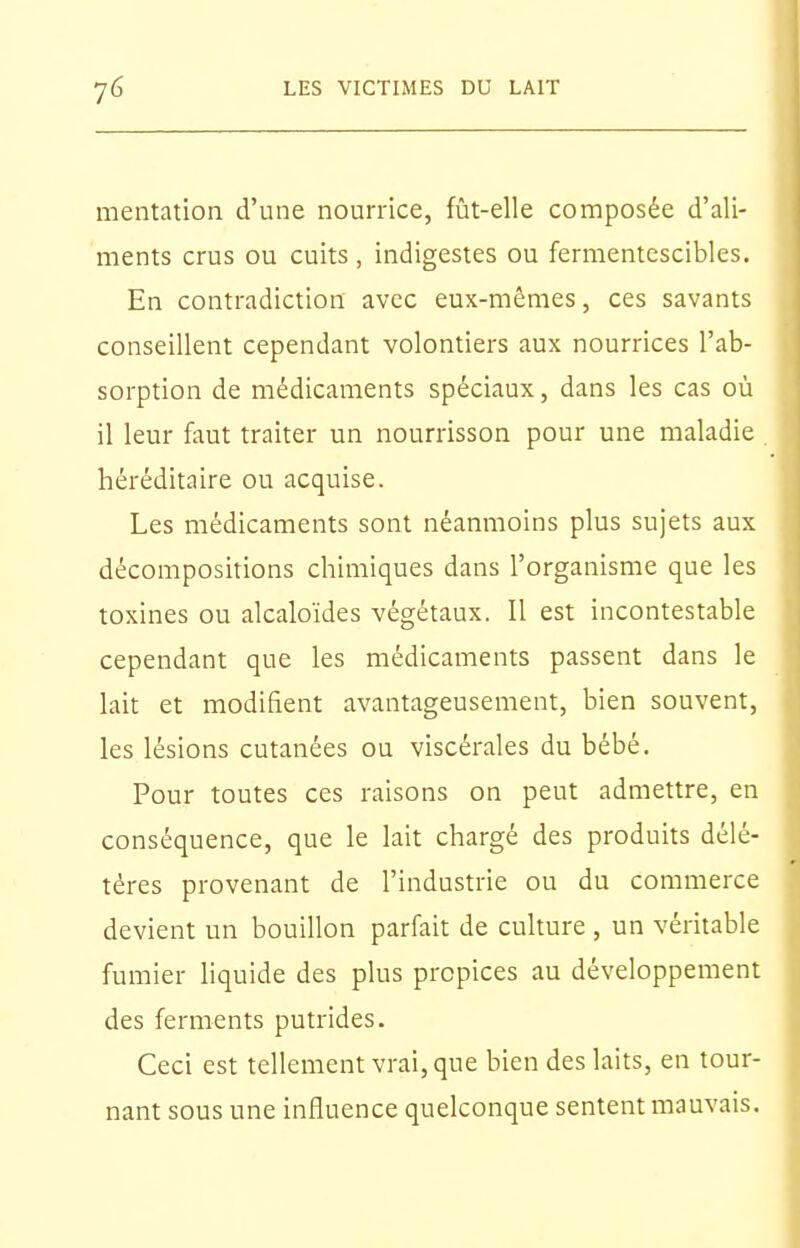 mentation d'une nourrice, fût-elle composée d'ali- ments crus ou cuits , indigestes ou fermentescibles. En contradiction avec eux-mêmes, ces savants conseillent cependant volontiers aux nourrices l'ab- sorption de médicaments spéciaux, dans les cas où il leur faut traiter un nourrisson pour une maladie héréditaire ou acquise. Les médicaments sont néanmoins plus sujets aux décompositions chimiques dans l'organisme que les toxines ou alcaloïdes végétaux. Il est incontestable cependant que les médicaments passent dans le lait et modifient avantageusement, bien souvent, les lésions cutanées ou viscérales du bébé. Pour toutes ces raisons on peut admettre, en conséquence, que le lait chargé des produits délé- tères provenant de l'industrie ou du commerce devient un bouillon parfait de cuhure , un véritable fumier liquide des plus propices au développement des ferments putrides. Ceci est tellement vrai, que bien des laits, en tour- nant sous une influence quelconque sentent mauvais.