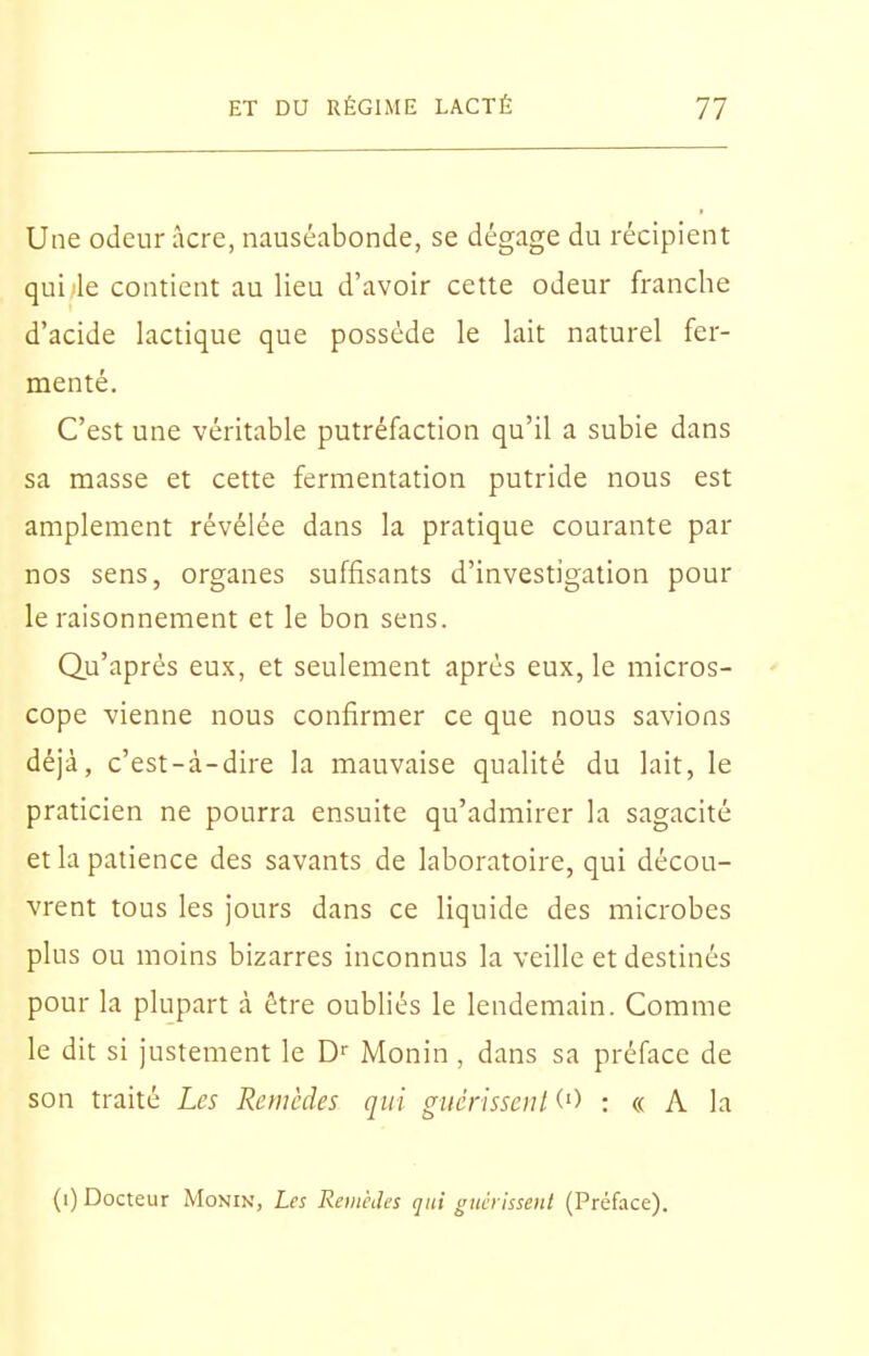 Une odeur acre, nauséabonde, se dégage du récipient qui le contient au lieu d'avoir cette odeur franche d'acide lactique que possède le lait naturel fer- menté. C'est une véritable putréfaction qu'il a subie dans sa masse et cette fermentation putride nous est amplement révélée dans la pratique courante par nos sens, organes suffisants d'investigation pour le raisonnement et le bon sens. Qu'après eux, et seulement après eux, le micros- cope vienne nous confirmer ce que nous savions déjà, c'est-à-dire la mauvaise qualité du lait, le praticien ne pourra ensuite qu'admirer la sagacité et la patience des savants de laboratoire, qui décou- vrent tous les jours dans ce liquide des microbes plus ou moins bizarres inconnus la veille et destinés pour la plupart à être oubliés le lendemain. Comme le dit si justement le D'^ Monin , dans sa préface de son traité Les Remèdes qui giiérisseiit (■) : « A la (i) Docteur Monin, Les Remèdes qui guéilssent (Préface).