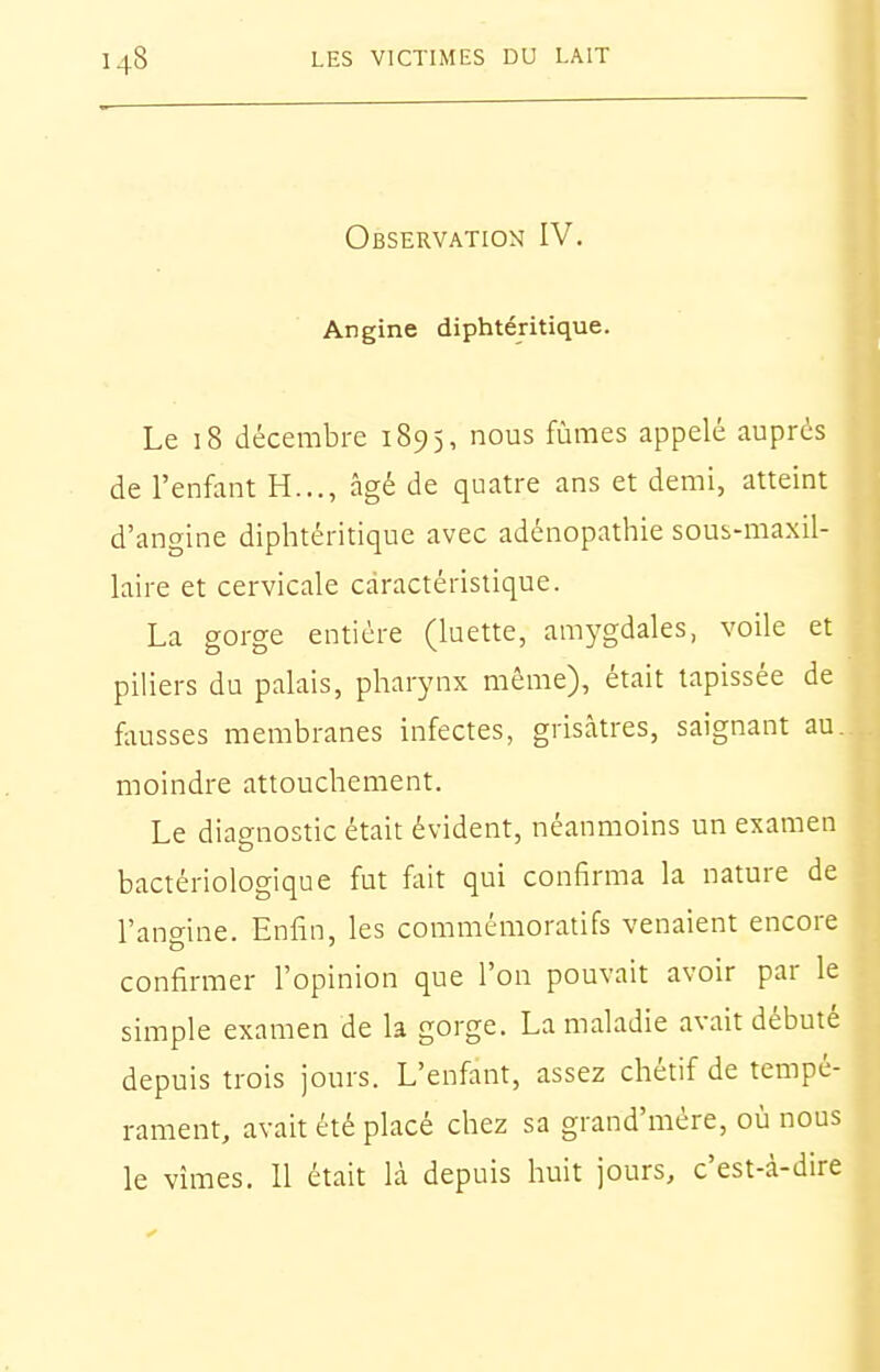 Observation IV. Angine diphtéritique. Le 18 décembre 1895, nous fûmes appelé auprès de l'enfant H..., âgé de quatre ans et demi, atteint d'angine diphtéritique avec adénopathie soui-maxil- 1 laire et cervicale caractéristique. La gorge entière (luette, amygdales, voile et | piliers du palais, pharynx même), était tapissée de fausses membranes infectes, grisâtres, saignant au. moindre attouchement. Le diagnostic était évident, néanmoins un examen bactériologique fut fait qui confirma la nature de l'angine. Enfin, les commémoratifs venaient encore confirmer l'opinion que l'on pouvait avoir par le simple examen de la gorge. La maladie avait débuté depuis trois jours. L'enfant, assez chétif de tempé- rament, avait été placé chez sa grand'mère, où nous le vîmes. Il était là depuis huit jours, c'est-à-dire