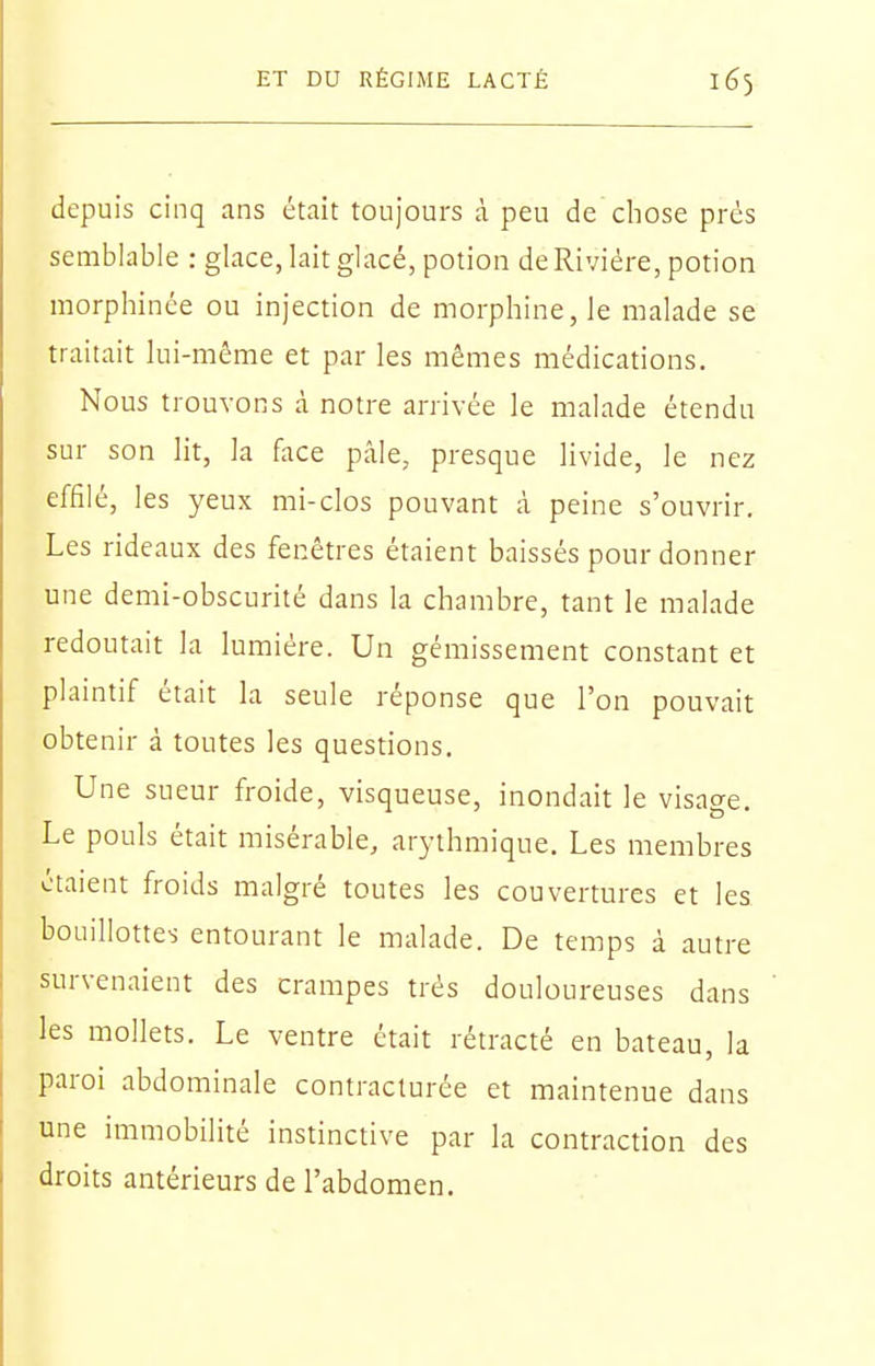 depuis cinq ans était toujours à peu de chose prés semblable : glace, lait glacé, potion de Rivière, potion morphince ou injection de morphine, le malade se traitait lui-même et par les mêmes médications. Nous trouvons à notre arrivée le malade étendu sur son lit, la flice pâle, presque livide, le nez effilé, les yeux mi-clos pouvant à peine s'ouvrir. Les rideaux des fenêtres étaient baissés pour donner une demi-obscurité dans la chambre, tant le malade redoutait la lumière. Un gémissement constant et plaintif était la seule réponse que l'on pouvait obtenir à toutes les questions. Une sueur froide, visqueuse, inondait le visage. Le pouls était misérable, arythmique. Les membres étaient froids malgré toutes les couvertures et les bouillottes entourant le malade. De temps à autre survenaient des crampes très douloureuses dans les mollets. Le ventre était rétracté en bateau, la paroi abdominale contraclurée et maintenue dans une immobilité instinctive par la contraction des droits antérieurs de l'abdomen.