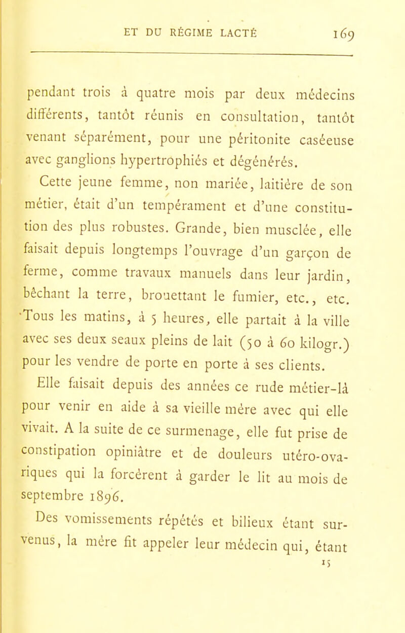 pendant trois à quatre mois par deux médecins différents, tantôt réunis en consultation, tantôt venant séparément, pour une péritonite caséeuse avec ganglions hypertrophiés et dégénérés. Cette jeune femme, non mariée, laitière de son métier, était d'un tempérament et d'une constitu- tion des plus robustes. Grande, bien musclée, elle faisait depuis longtemps l'ouvrage d'un garçon de ferme, comme travaux manuels dans leur jardin, bêchant la terre, brouettant le fumier, etc., etc. •Tous les matins, à 5 heures, elle partait i la ville avec ses deux seaux pleins de lait (50 à 60 kilogr.) pour les vendre de porte en porte à ses clients. Elle faisait depuis des années ce rude métier-là pour venir en aide à sa vieille mére avec qui elle vivait. A la suite de ce surmenage, elle fut prise de constipation opiniâtre et de douleurs utéro-ova- riques qui la forcèrent à garder le lit au mois de septembre 1896. Des vomissements répétés et bilieux étant sur- venus, la mére fit appeler leur médecin qui, étant