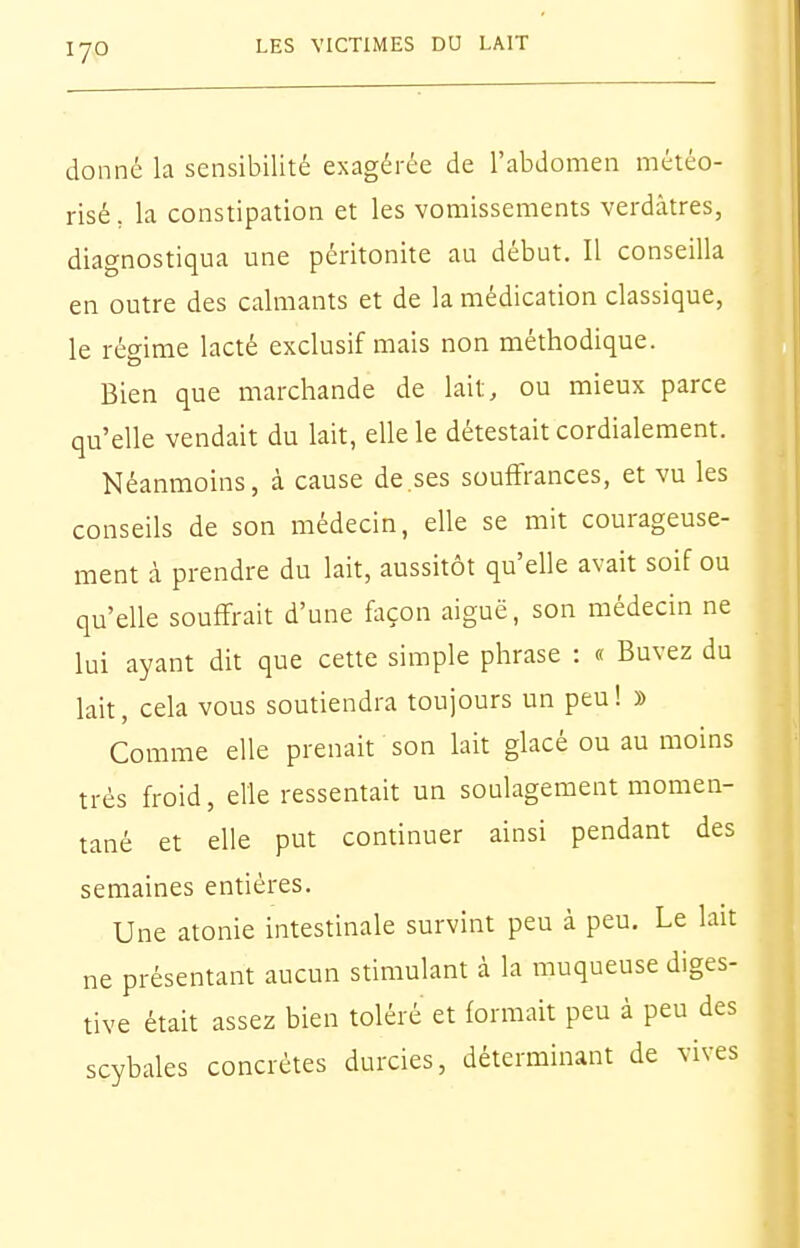 donné la sensibilité exagérée de l'abdomen météo- risé, la constipation et les vomissements verdàtres, diagnostiqua une péritonite au début. Il conseilla en outre des calmants et de la médication classique, le régime lacté exclusif mais non méthodique. Bien que marchande de lait, ou mieux parce qu'elle vendait du lait, elle le détestait cordialement. Néanmoins, à cause de.ses souffrances, et vu les conseils de son médecin, elle se mit courageuse- ment à prendre du lait, aussitôt qu'elle avait soif ou qu'elle souffrait d'une façon aiguë, son médecin ne lui ayant dit que cette simple phrase : « Buvez du lait, cela vous soutiendra toujours un peu ! » Comme elle prenait son lait glacé ou au moins très froid, elle ressentait un soulagement momen- tané et elle put continuer ainsi pendant des semaines entières. Une atonie intestinale survint peu à peu. Le lait ne présentant aucun stimulant à la muqueuse diges- tive était assez bien toléré et formait peu à peu des scybales concrètes durcies, déterminant de vives