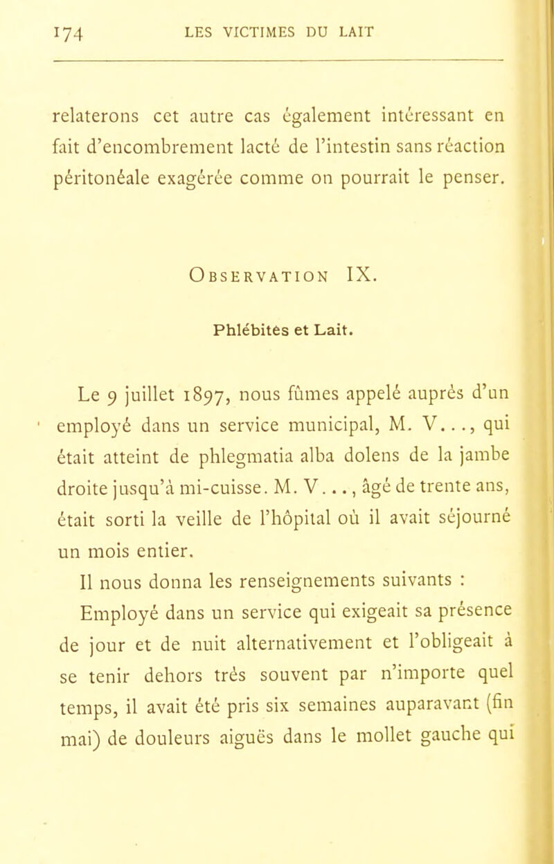 relaterons cet autre cas également intéressant en fait d'encombrement lacté de l'intestin sans réaction péritonéale exagérée comme on pourrait le penser. Observation IX. Phlébites et Lait. Le 9 juillet 1897, nous fûmes appelé auprès d'un employé dans un service municipal, M. V..., qui était atteint de phlegmatia alba dolens de la jambe droite jusqu'à mi-cuisse. M. V..., âgéde trente ans, était sorti la veille de l'hôpital où il avait séjourné un mois entier. Il nous donna les renseignements suivants : Employé dans un service qui exigeait sa présence de jour et de nuit alternativement et l'obligeait à se tenir dehors très souvent par n'importe quel temps, il avait été pris six semaines auparavant (fin mai) de douleurs aiguës dans le mollet gauche qui