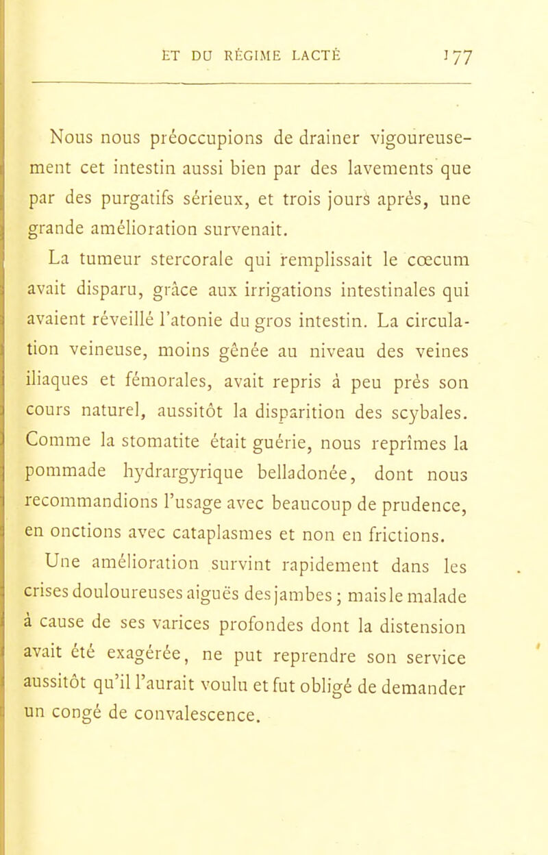 Nous nous préoccupions de drainer vigoureuse- ment cet intestin aussi bien par des lavements que par des purgatifs sérieux, et trois jours après, une grande amélioration survenait. La tumeur stercorale qui remplissait le cœcum avait disparu, grâce aux irrigations intestinales qui avaient réveillé l'atonie du gros intestin. La circula- tion veineuse, moins gênée au niveau des veines iliaques et fémorales, avait repris à peu prés son cours nature], aussitôt la disparition des scybales. Comme la stomatite était guérie, nous reprîmes la pommade hydrargyrique belladonée, dont nous recommandions l'usage avec beaucoup de prudence, en onctions avec cataplasmes et non en frictions. Une amélioration survint rapidement dans les crises douloureuses aiguës des jambes; mais le malade à cause de ses varices profondes dont la distension avait été exagérée, ne put reprendre son service aussitôt qu'il l'aurait voulu et fut obligé de demander un congé de convalescence.