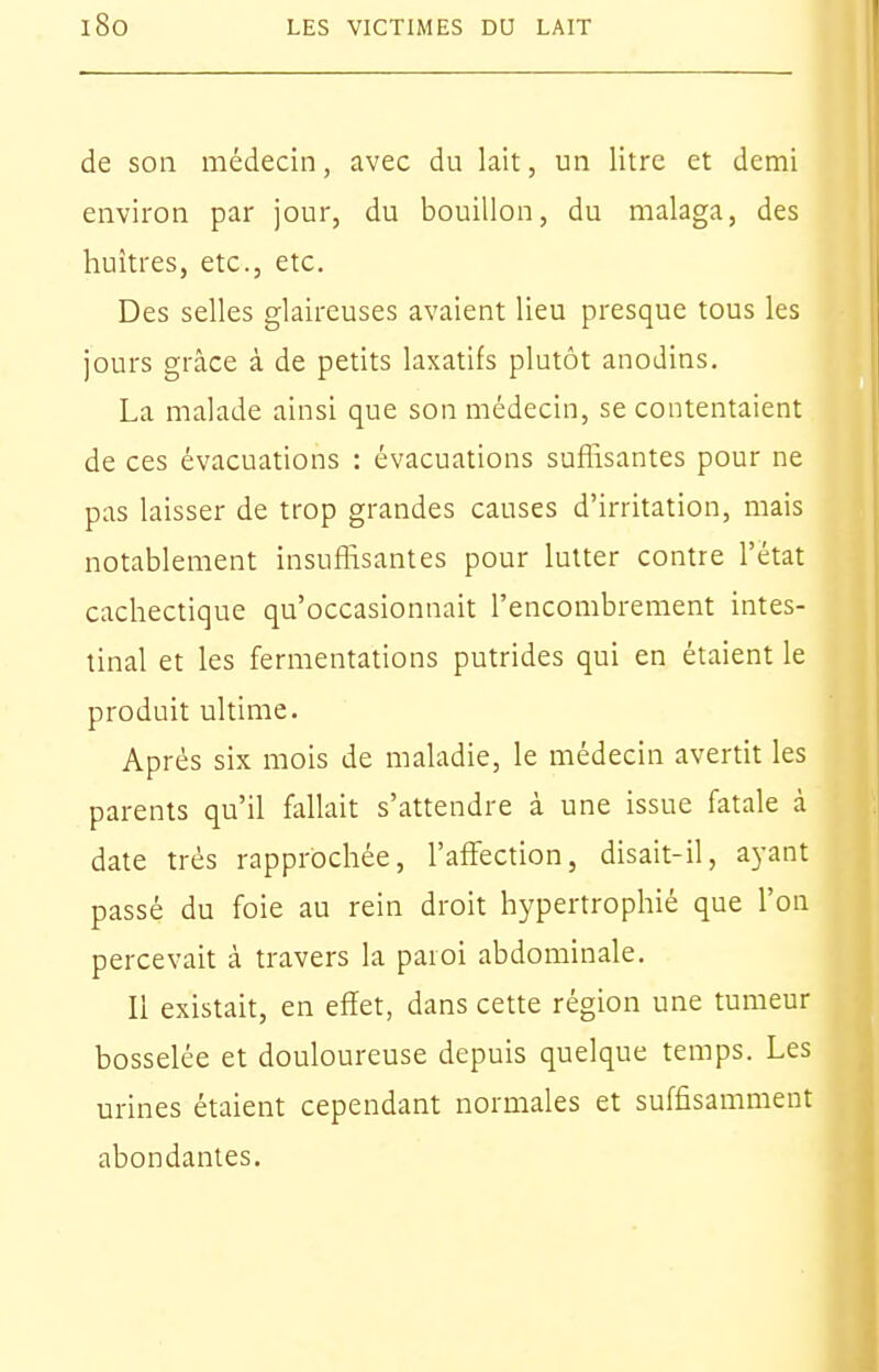 de son médecin, avec du lait, un litre et demi environ par jour, du bouillon, du malaga, des huîtres, etc., etc. Des selles glaireuses avaient lieu presque tous les jours grâce à de petits laxatifs plutôt anodins. La malade ainsi que son médecin, se contentaient de ces évacuations : évacuations suffisantes pour ne pas laisser de trop grandes causes d'irritation, mais notablement insuffisantes pour lutter contre l'état cachectique qu'occasionnait l'encombrement intes- tinal et les fermentations putrides qui en étaient le produit ultime. Après six mois de maladie, le médecin avertit les parents qu'il fallait s'attendre à une issue fatale à date très rapprochée, l'affection, disait-il, ayant passé du foie au rein droit hypertrophié que l'on percevait à travers la paroi abdominale. Il existait, en effet, dans cette région une tumeur bosselée et douloureuse depuis quelque temps. Les urines étaient cependant normales et suffisamment abondantes.