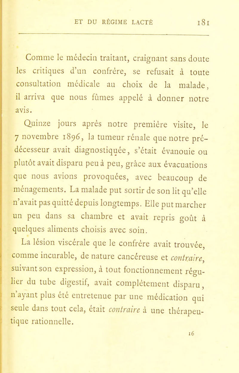 Comme le médecin traitant, craignant sans doute les critiques d'un confrère, se refusait à toute consultation médicale au choix, de la malade, il arriva que nous fûmes appelé à donner notre avis. Quinze jours après notre première visite, le 7 novembre 1896, la tumeur rénale que notre pré- décesseur avait diagnostiquée, s'était évanouie ou plutôt avait disparu peu à peu, grâce aux évacuations que nous avions provoquées, avec beaucoup de ménagements. La malade put sortir de son lit qu'elle n'avait pas quitté depuis longtemps. Elle put marcher un peu dans sa chambre et avait repris goût à quelques aliments choisis avec soin. La lésion viscérale que le confrère avait trouvée, comme incurable, de nature cancéreuse et contraire, suivant son expression, à tout fonctionnement régu- her du tube digestif, avait complètement disparu, n'ayant plus été entretenue par une médication qui seule dans tout cela, était contraire à une thérapeu- tique rationnelle. 16