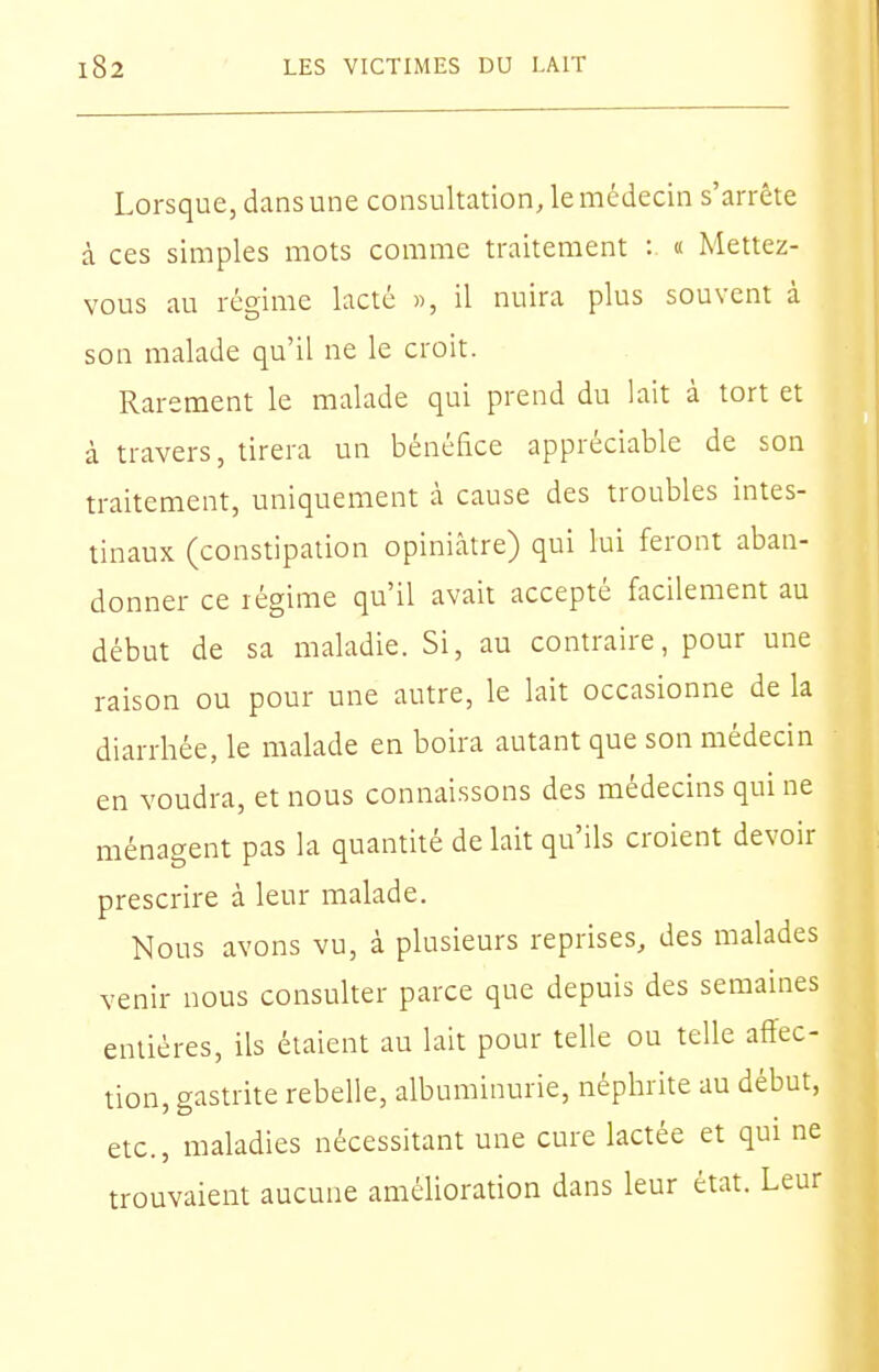 Lorsque, dans une consultation, le médecin s'arrête à ces simples mots comme traitement : « Mettez- vous au régime lacté «, il nuira plus souvent à son malade qu'il ne le croit. Rarement le malade qui prend du lait à tort et à travers, tirera un bénéfice appréciable de son traitement, uniquement à cause des troubles intes- tinaux (constipation opiniâtre) qui lui feront aban- donner ce régime qu'il avait accepté facilement au début de sa maladie. Si, au contraire, pour une raison ou pour une autre, le lait occasionne de la diarrhée, le malade en boira autant que son médecin en voudra, et nous connaissons des médecins qui ne ménagent pas la quantité de lait qu'ils croient devoir prescrire à leur malade. Nous avons vu, à plusieurs reprises, des malades venir nous consulter parce que depuis des semaines entières, ils étaient au lait pour telle ou telle affec- tion, gastrite rebelle, albuminurie, néphrite au début, etc., maladies nécessitant une cure lactée et qui ne trouvaient aucune améUoration dans leur état. Leur