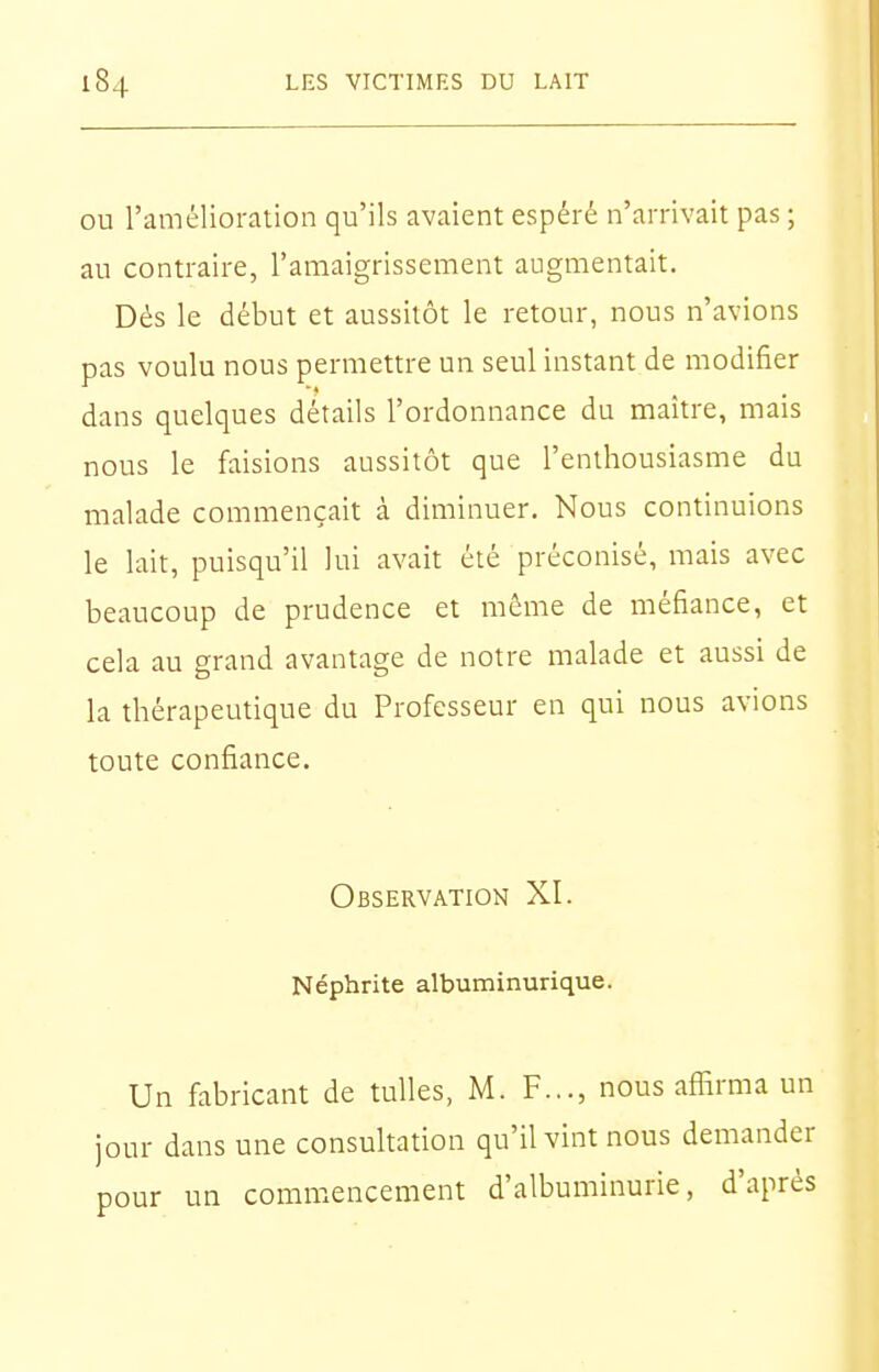 OU l'amélioration qu'ils avaient espéré n'arrivait pas ; au contraire, l'amaigrissement augmentait. Dès le début et aussitôt le retour, nous n'avions pas voulu nous permettre un seul instant de modifier dans quelques détails l'ordonnance du maître, mais nous le faisions aussitôt que l'enthousiasme du malade commençait à diminuer. Nous continuions le lait, puisqu'il lui avait été préconisé, mais avec beaucoup de prudence et même de méfiance, et cela au grand avantage de notre malade et aussi de la thérapeutique du Professeur en qui nous avions toute confiance. Observation XI. Néphrite albuminurique. Un fabricant de tulles, M. F.,., nous affirma un jour dans une consultation qu'il vint nous demander pour un commencement d'albuminurie, d'après