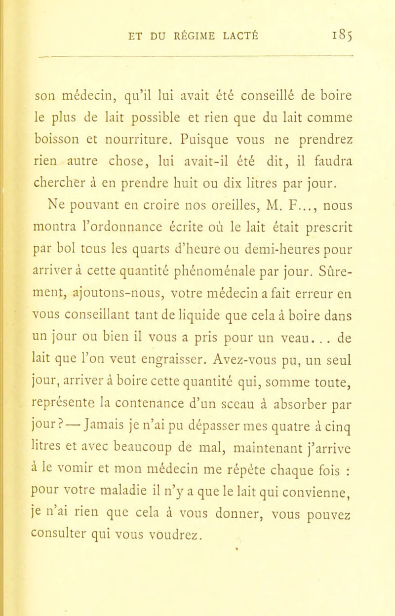 son médecin, qn'il Ini avait été conseillé de boire le plus de lait possible et rien que du lait comme boisson et nourriture. Puisque vous ne prendrez rien autre chose, lui avait-il été dit, il faudra chercher à en prendre huit ou dix litres par jour. Ne pouvant en croire nos oreilles, M. F..., nous montra l'ordonnance écrite où le lait était prescrit par bol tous les quarts d'heure ou demi-heures pour arriver à cette quantité phénoménale par jour. Sûre- ment, ajoutons-nous, votre médecin a fait erreur en vous conseillant tant de liquide que cela à boire dans un jour ou bien il vous a pris pour un veau. . . de lait que l'on veut engraisser. Avez-vous pu, un seul jour, arriver à boire cette quantité qui, somme toute, représente la contenance d'un sceau à absorber par jour? — Jamais je n'ai pu dépasser mes quatre à cinq litres et avec beaucoup de mal, maintenant j'arrive à le vomir et mon médecin me répète chaque fois : pour votre maladie il n'y a que le lait qui convienne, je n'ai rien que cela à vous donner, vous pouvez consulter qui vous voudrez.