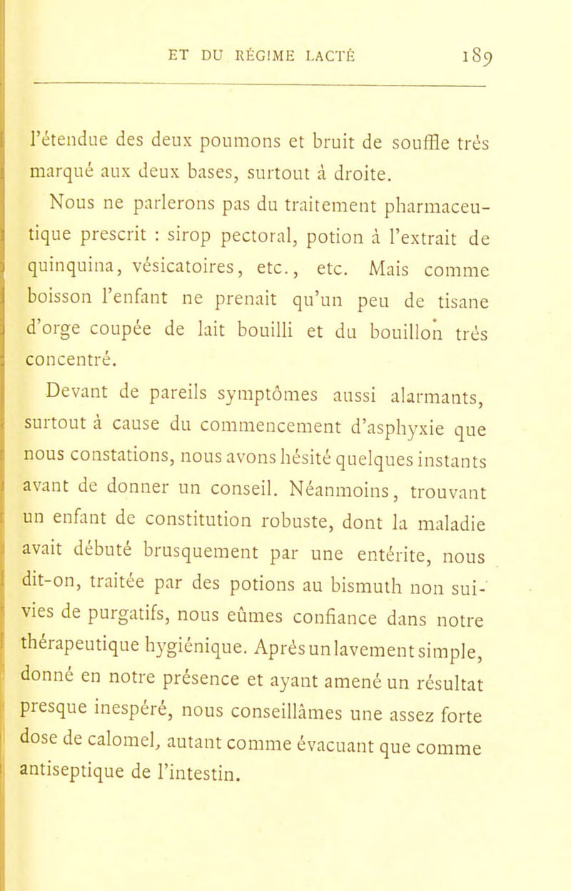 l'étendue des deux poumons et bruit de souffle très marqué aux deux bases, surtout à droite. Nous ne parlerons pas du traitement pharmaceu- tique prescrit : sirop pectoral, potion à l'extrait de quinquina, vésicatoires, etc., etc. Mais comme boisson l'enfant ne prenait qu'un peu de tisane d'orge coupée de lait bouilli et du bouillon très concentré. Devant de pareils symptômes aussi alarmants, surtout à cause du commencement d'asphyxie que nous constations, nous avons hésité quelques instants avant de donner un conseil. Néanmoins, trouvant un enfant de constitution robuste, dont la maladie avait débuté brusquement par une entérite, nous dit-on, traitée par des potions au bismuth non sui- vies de purgatifs, nous eûmes confiance dans notre thérapeutique hygiénique. Aprèsunlavementsimple, donné en notre présence et ayant amené un résultat presque inespéré, nous conseillâmes une assez forte dose de calomel, autant comme évacuant que comme antiseptique de l'intestin.