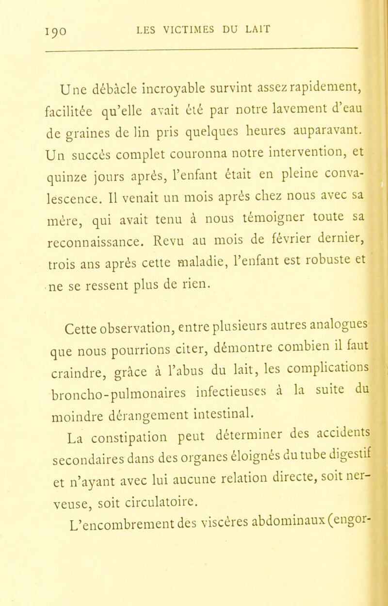 Une débâcle incroyable survint assez rapidement, facilitée qu'elle avait été par notre lavement d'eau de graines de lin pris quelques heures auparavant. Un succès complet couronna notre intervention, et quinze jours après, l'enfant était en pleine conva- lescence. Il venait un mois après chez nous avec sa mère, qui avait tenu à nous témoigner toute sa reconnaissance. Revu au mois de février dernier, trois ans après cette maladie, l'enfant est robuste et ne se ressent plus de rien. Cette observation, entre plusieurs autres analogues que nous pourrions citer, démontre combien il faut craindre, grâce à l'abus du lait, les complications broncho-pulmonaires infectieuses à la suite du moindre dérangement intestinal. La constipation peut déterminer des accidents secondaires dans des organes éloignés du tube digestif et n'ayant avec lui aucune relation directe, soit ner- veuse, soit circulatoire. L'encombrement des viscères abdominaux (engor-