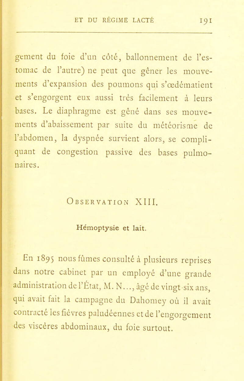 gement du foie d'un côté, ballonnement de l'es- tomac de l'autre) ne peut que gêner les mouve- ments d'expansion des poumons qui s'œdématient et s'engorgent eux aussi très facilement à leurs bases. Le diaphragme est gêné dans ses mouve- ments d'abaissement par suite du météorisme de l'abdomen, la dj'spnée survient alors, se compli- quant de congestion passive des bases pulmo- naires. Observation XIII. Hémoptysie et lait. En 1895 nous fûmes consulté à plusieurs reprises dans notre cabinet par un employé d'une grande administration de l'État, M. N..., âgé de vino-t-six ans qui avait fait la campagne du Dahomey où il avait contracté les fièvres paludéennes et de l'engorgement des viscères abdominaux, du foie surtout.