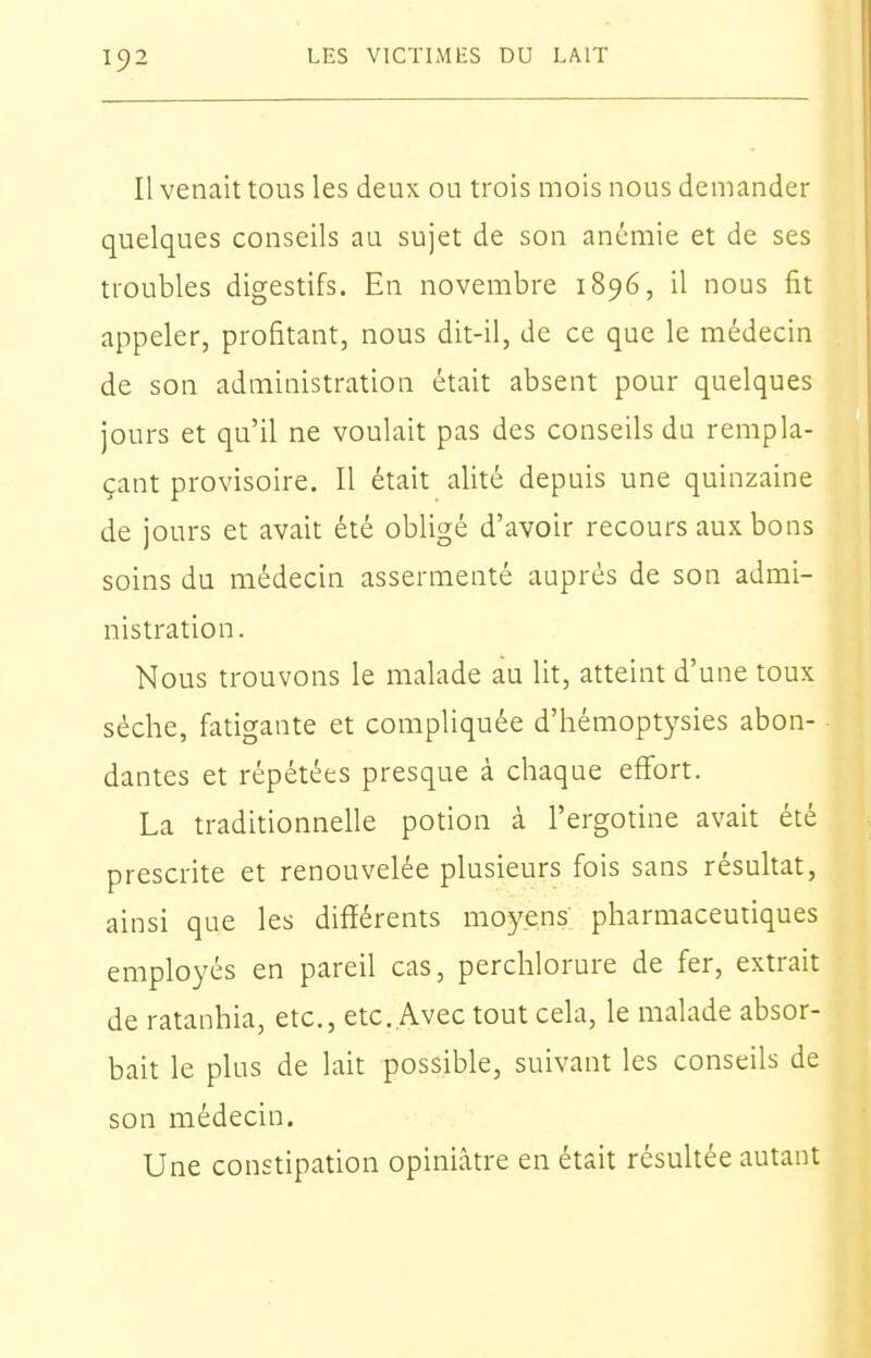 Il venait tous les deux ou trois mois nous demander quelques conseils au sujet de son anémie et de ses troubles digestifs. En novembre 1896, il nous fit appeler, profitant, nous dit-il, de ce que le médecin de son administration était absent pour quelques jours et qu'il ne voulait pas des conseils du rempla- çant provisoire. Il était alité depuis une quinzaine de jours et avait été obligé d'avoir recours aux bons soins du médecin assermenté auprès de son admi- nistration. Nous trouvons le malade au lit, atteint d'une toux sèche, fatigante et compliquée d'hémoptysies abon- dantes et répétées presque à chaque effort. La traditionnelle potion à l'ergotine avait été prescrite et renouvelée plusieurs fois sans résultat, ainsi que les différents moyens pharmaceutiques employés en pareil cas, perchlorure de fer, extrait de ratanhia, etc., etc..Avec tout cela, le malade absor- bait le plus de lait possible, suivant les conseils de son médecin. Une constipation opiniâtre en était résultée autant