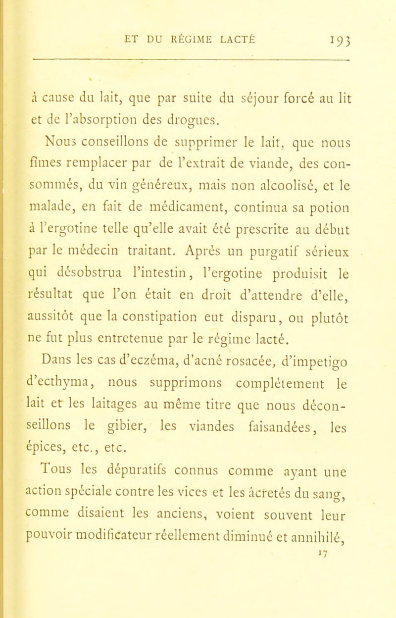 à cause du lait, que par suite du séjour forcé au lit et de l'absorption des drogues. Nous conseillons de supprimer le lait, que nous fîmes remplacer par de l'extrait de viande, des con- sommés, du vin généreux, mais non alcoolisé, et le malade, en fliit de médicament, continua sa potion à Tergotine telle qu'elle avait été prescrite au début par le médecin traitant. Après un purgatif sérieux qui désobstrua l'intestin, l'ergotine produisit le résultat que l'on était en droit d'attendre d'elle, aussitôt que la constipation eut disparu, ou plutôt ne fut plus entretenue par le régime lacté. Dans les cas d'eczéma, d'acné rosacée, d'impétigo d'ecthyma, nous supprimons complètement le lait et les laitages au même titre que nous décon- seillons le gibier, les viandes faisandées, les épices, etc., etc. Tous les dépuratifs connus comme ayant une action spéciale contre les vices et les âcretés du sano- comme disaient les anciens, voient souvent leur pouvoir modificateur réellement diminué et annihilé, '7