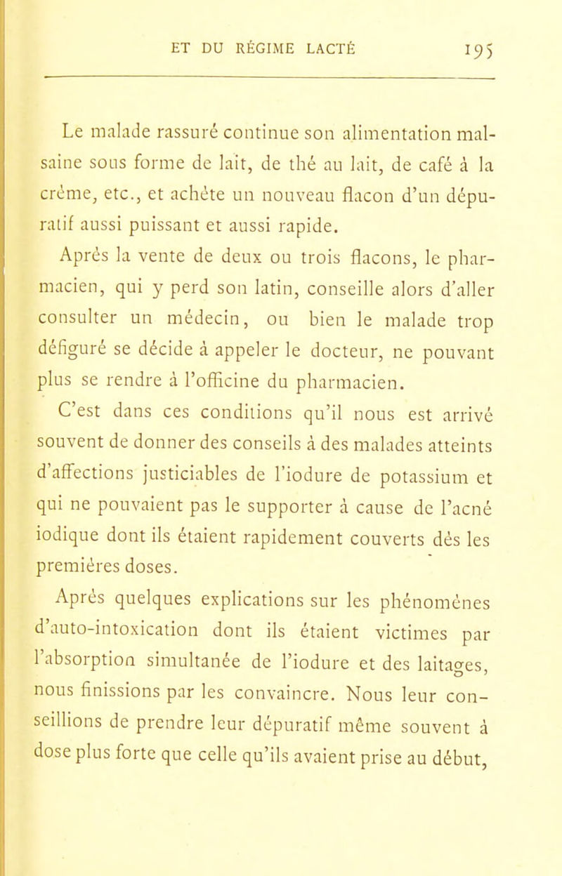 Le malade rassuré continue son alimentation mal- saine sous forme de lait, de thé au lait, de café à la crème, etc., et achète un nouveau flacon d'un dépu- ratif aussi puissant et aussi rapide. Après la vente de deux ou trois flacons, le phar- macien, qui y perd son latin, conseille alors d'aller consulter un médecin, ou bien le malade trop défiguré se décide à appeler le docteur, ne pouvant plus se rendre à l'ofllcine du pharmacien. C'est dans ces conditions qu'il nous est arrivé souvent de donner des conseils à des malades atteints d'affections justiciables de l'iodure de potassium et qui ne pouvaient pas le supporter à cause de l'acné iodique dont ils étaient rapidement couverts dés les premières doses. Après quelques explications sur les phénomènes d'auto-intoxication dont ils étaient victimes par l'absorption simultanée de l'iodure et des laitages nous finissions par les convaincre. Nous leur con- seillions de prendre leur dépuratif même souvent à dose plus forte que celle qu'ils avaient prise au début,