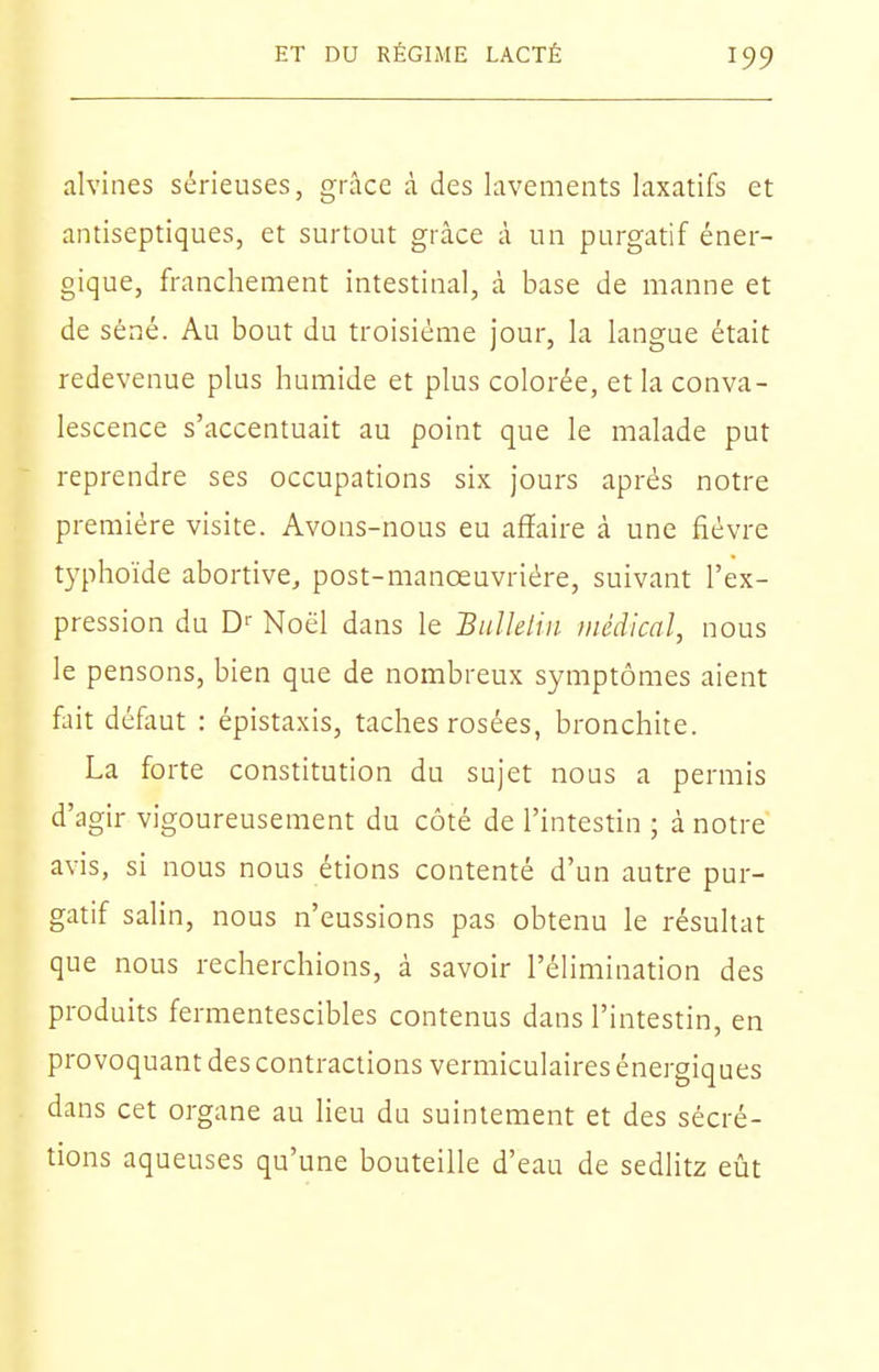 alvines sérieuses, grâce à des lavements laxatifs et antiseptiques, et surtout grâce à un purgatif éner- gique, franchement intestinal, à base de manne et de séné. Au bout du troisième jour, la langue était redevenue plus humide et plus colorée, et la conva- lescence s'accentuait au point que le malade put reprendre ses occupations six jours après notre première visite. Avons-nous eu affaire à une fièvre typhoïde abortive, post-manœuvrière, suivant l'ex- pression du D'- Noël dans le Biillelin médical, nous le pensons, bien que de nombreux symptômes aient fait défaut : épistaxis, taches rosées, bronchite. La forte constitution du sujet nous a permis d'agir vigoureusement du côté de l'intestin ; à notre avis, si nous nous étions contenté d'un autre pur- gatif salin, nous n'eussions pas obtenu le résultat que nous recherchions, à savoir l'élimination des produits fermentescibles contenus dans l'intestin, en provoquant des contractions vermiculaires énergiques dans cet organe au lieu du suintement et des sécré- tions aqueuses qu'une bouteille d'eau de sedlitz eût