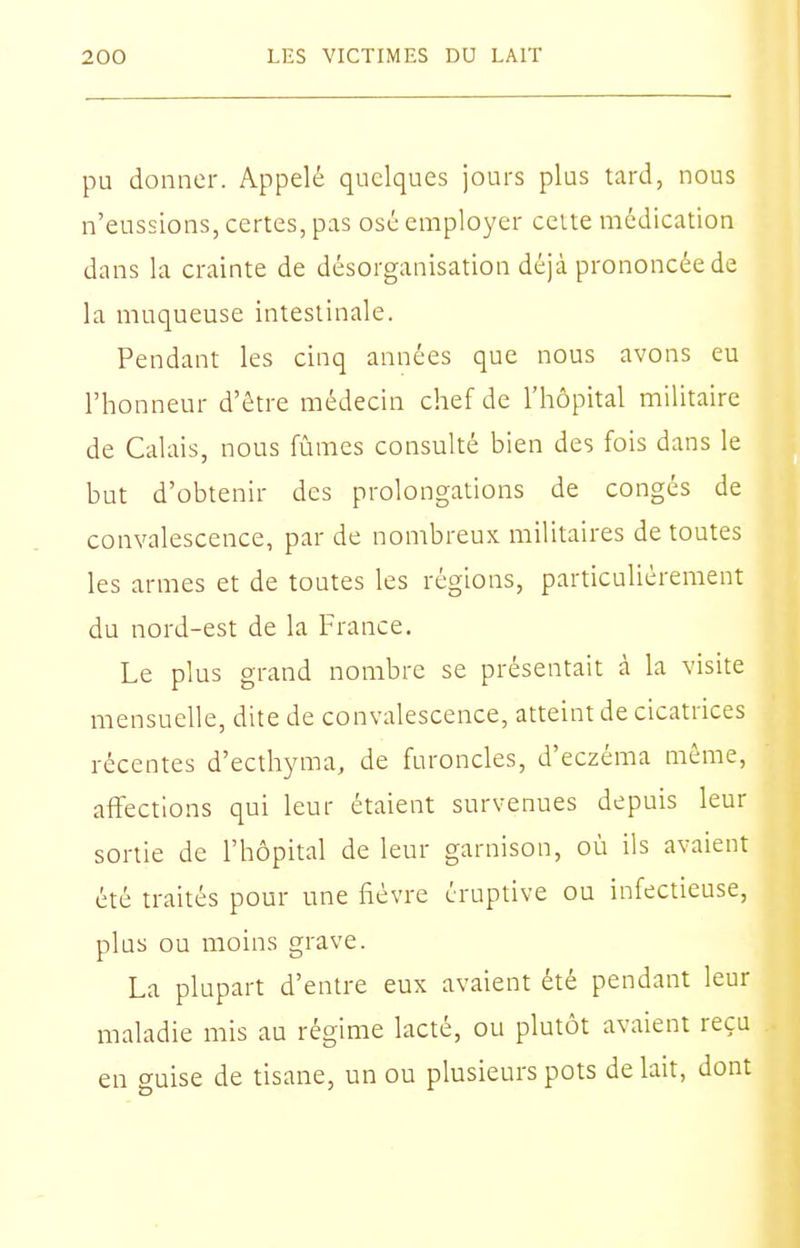 pu donner. Appelé quelques jours plus tard, nous n'eussions, certes, pas osé employer celte médication dans la crainte de désorganisation déjà prononcée de la muqueuse intestinale. Pendant les cinq années que nous avons eu l'honneur d'être médecin chef de l'hôpital militaire de Calais, nous fûmes consulté bien des fois dans le but d'obtenir des prolongations de congés de convalescence, par de nombreux militaires de toutes les armes et de toutes les régions, particulièrement du nord-est de la France. Le plus grand nombre se présentait à la visite mensuelle, dite de convalescence, atteint de cicatrices récentes d'ecthyma, de furoncles, d'eczéma même, affections qui leur étaient survenues depuis leur sortie de l'hôpital de leur garnison, où ils avaient été traités pour une fièvre éruptive ou infectieuse, plus ou moins grave. La plupart d'entre eux avaient été pendant leur maladie mis au régime lacté, ou plutôt avaient reçu en guise de tisane, un ou plusieurs pots de lait, dont