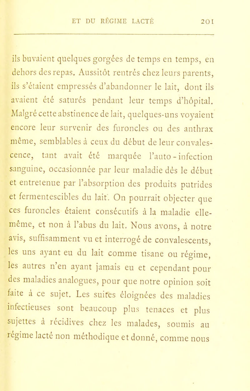 ils buvaient quelques gorgées de temps en temps, en dehors des repas. Aussitôt rentrés chez leurs parents, ils s'étaient empressés d'abandonner le lait, dont ils avaient été saturés pendant leur temps d'hôpital. Malgré cette abstinence de lait, quelques-uns voyaient encore leur survenir des furoncles ou des anthrax même, semblables à ceux du début de leur convales- cence, tant avait été marquée l'auto - infection sanguine, occasionnée par leur maladie dés le début et entreienue par l'absorption des produits putrides et fermentescibles du lait. On pourrait objecter que ces furoncles étaient consécutifs à la maladie elle- même, et non à l'abus du lait. Nous avons, à notre avis, suffisamment vu et interrogé de convalescents, les uns ayant eu du lait comme tisane ou régime, les autres n'en ayant jamais eu et cependant pour des maladies analogues, pour que notre opinion soit faite à ce sujet. Les suites éloignées des maladies infectieuses sont beaucoup plus tenaces et plus sujettes à récidives chez les malades, soumis au régime lacté non méthodique et donné, comme nous