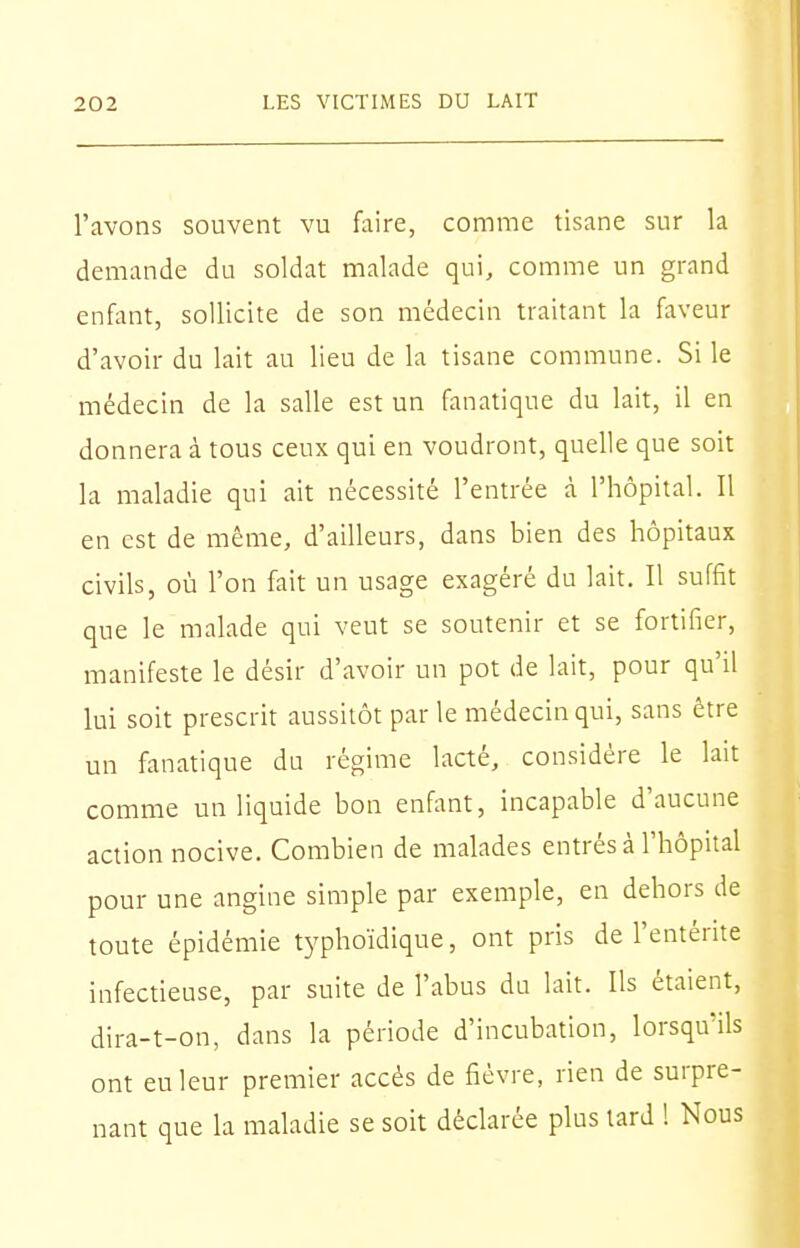 l'avons souvent vu faire, comme tisane sur la demande du soldat malade qui, comme un grand enfant, sollicite de son médecin traitant la faveur d'avoir du lait au lieu de la tisane commune. Si le médecin de la salle est un fanatique du lait, il en donnera à tous ceux qui en voudront, quelle que soit la maladie qui ait nécessité l'entrée à l'hôpital. Il en est de même, d'ailleurs, dans bien des hôpitaux civils, où l'on fait un usage exagéré du lait. Il suffit que le malade qui veut se soutenir et se fortifier, manifeste le désir d'avoir un pot de lait, pour qu'il lui soit prescrit aussitôt par le médecin qui, sans être un fanatique du régime lacté, considère le lait comme un liquide bon enfant, incapable d'aucune action nocive. Combien de malades entrés à l'hôpital pour une angine simple par exemple, en dehors de toute épidémie typhoïdique, ont pris de l'entérite infectieuse, par suite de l'abus du lait. Ils étaient, dira-t-on, dans la période d'incubation, lorsqu'ils ont eu leur premier accès de fièvre, rien de surpre- nant que la maladie se soit déclarée plus tard 1 Nous