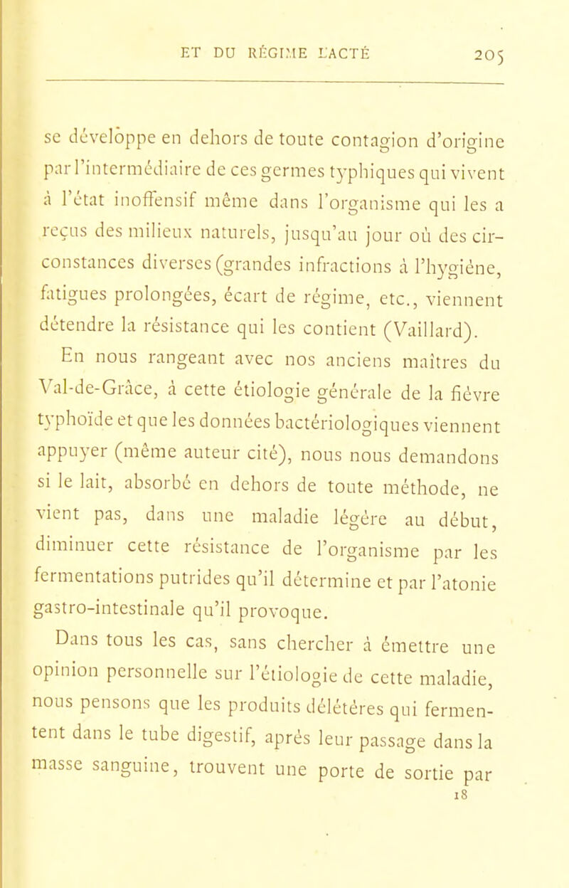 se développe en dehors de toute contagion d'origine par l'intermédiaire de ces germes typhiques qui vivent à l'état inoffensif même dans l'organisme qui les a reçus des milieux naturels, jusqu'au Jour où des cir- constances diverses (grandes infractions à l'hygiène, fatigues prolongées, écart de régime, etc., viennent détendre la résistance qui les contient (Vaillard). En nous rangeant avec nos anciens maîtres du ^'al-de-Gràce, à cette étiologie générale de la fièvre typhoïde et que les données bactériologiques viennent appuyer (même auteur cité), nous nous demandons si le lait, absorbé en dehors de toute méthode, ne vient pas, dans une maladie légère au début, diminuer cette résistance de l'organisme par les fermentations putrides qu'il détermine et par l'atonie gastro-intestinale qu'il provoque. Dans tous les cas, sans chercher à émettre une opinion personnelle sur l'éiiologie de cette maladie, nous pensons que les produits délétères qui fermen- tent dans le tube digestif, après leur passage dans la masse sanguine, trouvent une porte de sortie par 18