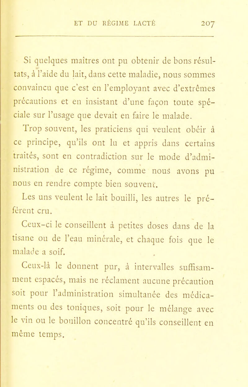 Si quelques maîtres ont pu obtenir de bons résul- tats, à l'aide du lait, dans cette maladie, nous soinmes convaincu que c'est en l'employant avec d'extrêmes précautions et en insistant d'une façon toute spé- ciale sur l'usage que devait en foire le malade. Trop souvent, les praticiens qui veulent obéir à ce principe, qu'ils ont lu et appris dans certains traités, sont en contradiction sur le mode d'admi- nistration de ce régime, comme nous avons pu nous en rendre compte bien souvent. Les uns veulent le lait bouilli, les autres le pré- fèrent cru. Ceux-ci le conseillent à petites doses dans de la tisane ou de l'eau minérale, et chaque fois que le malade a soif. Ceux-là le donnent pur, à intervalles suffisam- ment espacés, mais ne réclament aucune précaution soit pour l'administration simultanée des médica- ments ou des toniques, soit pour le mélange avec le vin ou le bouillon concentré qu'ils conseillent en même temps.