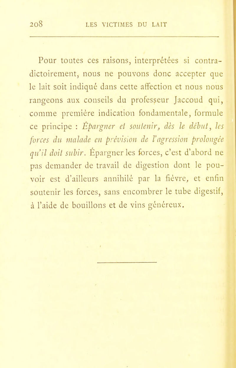 Pour toutes ces raisons, interprétées si contra- dictoirement, nous ne pouvons donc accepter que le lait soit indiqué dans cette affection et nous nous rangeons aux conseils du professeur Jaccoud qui, comme première indication fondamentale, formule ce principe : Épargner cl soiilciiir, dès le déhnl, les forces du malade en prévision de l'agression prolongée qu'il doit subir. Épargner les forces, c'est d'abord ne pas demander de travail de digestion dont le pou- voir est d'ailleurs annihilé par la fièvre, et enfin soutenir les forces, sans encombrer le tube digestif, à l'aide de bouillons et de vins généreux.