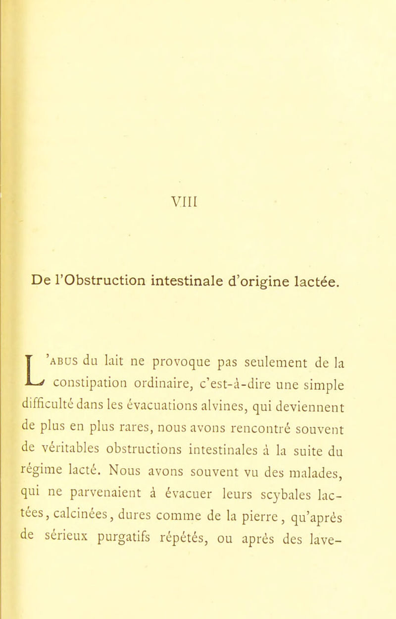 VIII De l'Obstruction intestinale d'origine lactée. L'abus du lait ne provoque pas seulement de la constipation ordinaire, c'est-à-dire une simple difficulté dans les évacuations alvines, qui deviennent de plus en plus rares, nous avons rencontré souvent de véritables obstructions intestinales à la suite du régime lacté. Nous avons souvent vu des malades, qui ne parvenaient à évacuer leurs scybales lac- tées, calcinées, dures comme de la pierre, qu'après de sérieux purgatifs répétés, ou après des lave-