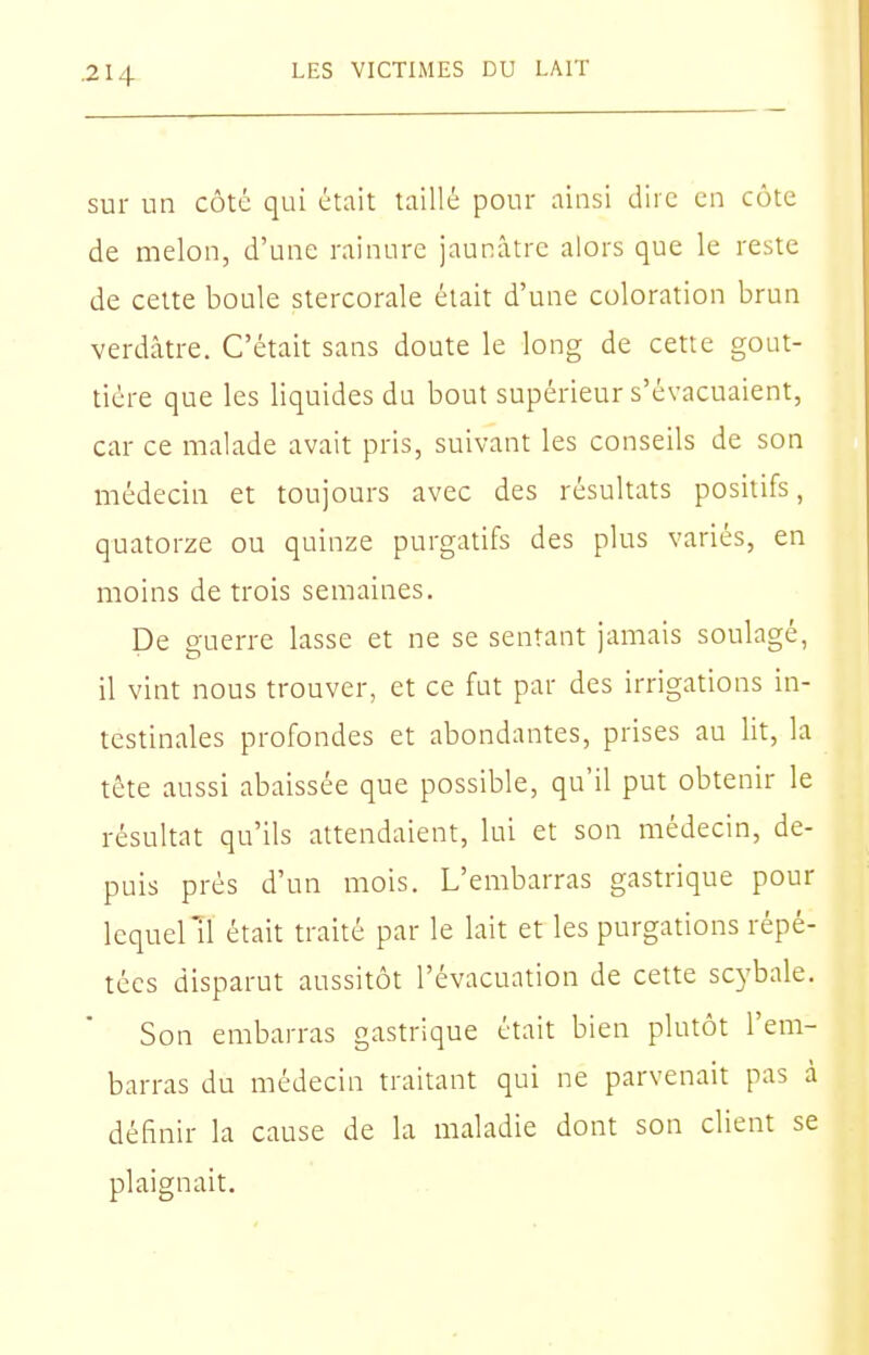 sur un côté qui était taillé pour ainsi dire en cote de melon, d'une rainure jaunâtre alors que le reste de cette boule stercorale était d'une coloration brun verdâtre. C'était sans doute le long de cette gout- tière que les liquides du bout supérieur s'évacuaient, car ce malade avait pris, suivant les conseils de son médecin et toujours avec des résultats positifs, quatorze ou quinze purgatifs des plus variés, en moins de trois semaines. De guerre lasse et ne se sentant jamais soulagé, il vint nous trouver, et ce fut par des irrigations in- testinales profondes et abondantes, prises au lit, la tête aussi abaissée que possible, qu'il put obtenir le résultat qu'ils attendaient, lui et son médecin, de- puis prés d'un mois. L'embarras gastrique pour lequelTl était traité par le lait et les purgations répé- tées disparut aussitôt l'évacuation de cette scybale. Son embarras gastrique était bien plutôt l'em- barras du médecin traitant qui ne parvenait pas à définir la cause de la maladie dont son client se plaignait.