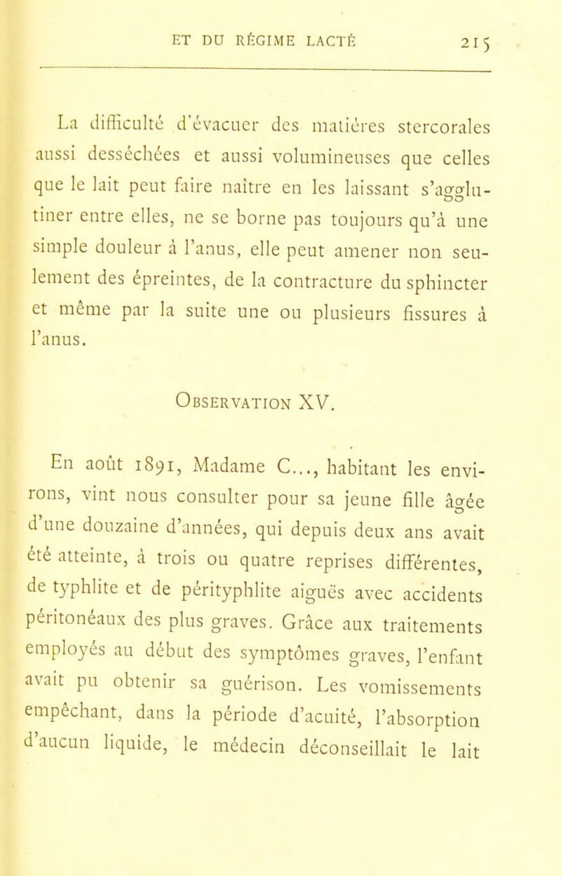 La difficulté d'évacuer des matières stercorales aussi desséchées et aussi volumineuses que celles que le lait peut faire naître en les laissant s'a^elu- tiner entre elles, ne se borne pas toujours qu'cà une simple douleur à l'anus, elle peut amener non seu- lement des épreintes, de la contracture du sphincter et même par la suite une ou plusieurs fissures à l'anus. Observation XV. En août 1891, Madame C.,., habitant les envi- rons, vint nous consulter pour sa jeune fille âgée d'une douzaine d'années, qui depuis deux ans avait été atteinte, à trois ou quatre reprises différentes, de typhlite et de pérityphlite aiguës avec accidents péritonéaux des plus graves. Grâce aux traitements employés au début des symptômes graves, l'enfimt avait pu obtenir sa guérison. Les vomissements empêchant, dans la période d'acuité, l'absorption d'aucun liquide, le médecin déconseillait le lait