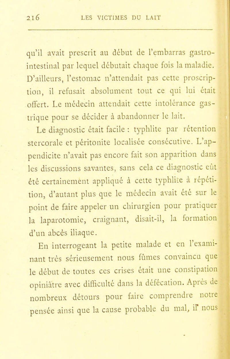 qu'il avait prescrit au début de l'embarras gastro- intestinal par lequel débutait chaque fois la maladie. D'ailleurs, l'estomac n'attendait pas cette proscrip- tion, il refusait absolument tout ce qui lui était offert. Le médecin attendait cette intolérance gas- trique pour se décider à abandonner le lait. Le diagnostic était f^icile : typhlite par rétention stercorale et péritonite localisée consécutive. L'ap- pendicite n'avait pas encore fait son apparition dans les discussions savantes, sans cela ce diagnostic eût été certainement appliqué à cette typhlite à répéti- tion, d'autant plus que le médecin avait été sur le point de faire appeler un chirurgien pour pratiquer la laparotomie, craignant, disait-il, la formation d'un abcès iliaque. En interrogeant la petite malade et en l'exami- nant très sérieusement nous fûmes convaincu que le début de toutes ces crises était une constipation opiniâtre avec diHîculté dans la défécation. Après de nombreux détours pour faire comprendre notre pensée ainsi que la cause probable du inal, if nous