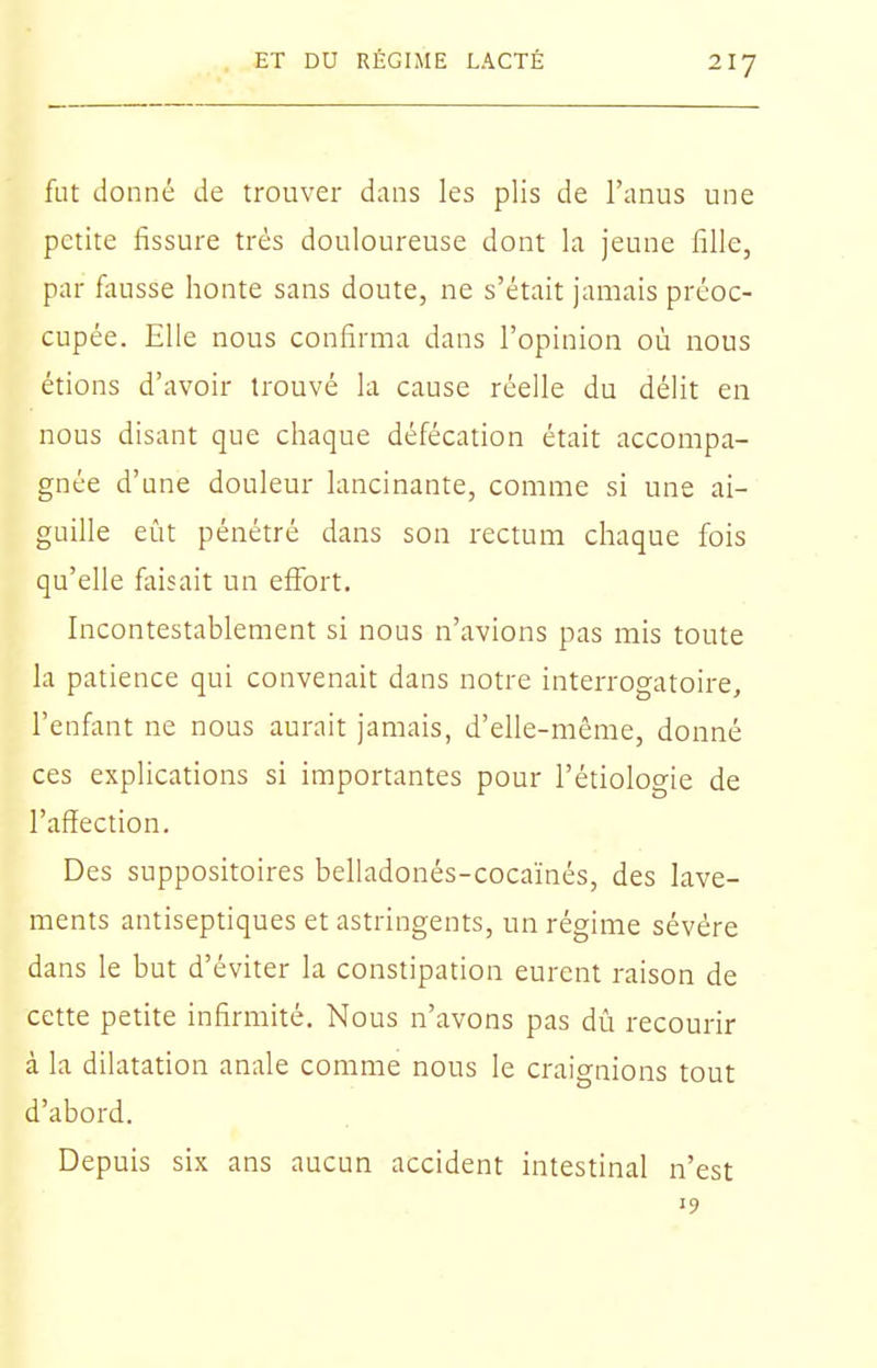 fut donné de trouver dans les plis de l'anus une petite fissure très douloureuse dont la jeune fille, par fausse honte sans doute, ne s'était jamais préoc- cupée. Elle nous confirma dans l'opinion où nous étions d'avoir trouvé la cause réelle du délit en nous disant que chaque défécation était accompa- gnée d'une douleur lancinante, comme si une ai- guille eût pénétré dans son rectum chaque fois qu'elle faisait un effort. Incontestablement si nous n'avions pas mis toute la patience qui convenait dans notre interrogatoire, l'enfant ne nous aurait jamais, d'elle-même, donné ces explications si importantes pour l'étiologie de l'affection. Des suppositoires belladonés-cocaïnés, des lave- ments antiseptiques et astringents, un régime sévère dans le but d'éviter la constipation eurent raison de cette petite infirmité. Nous n'avons pas dû recourir à la dilatation anale comme nous le craignions tout d'abord. Depuis six ans aucun accident intestinal n'est 19