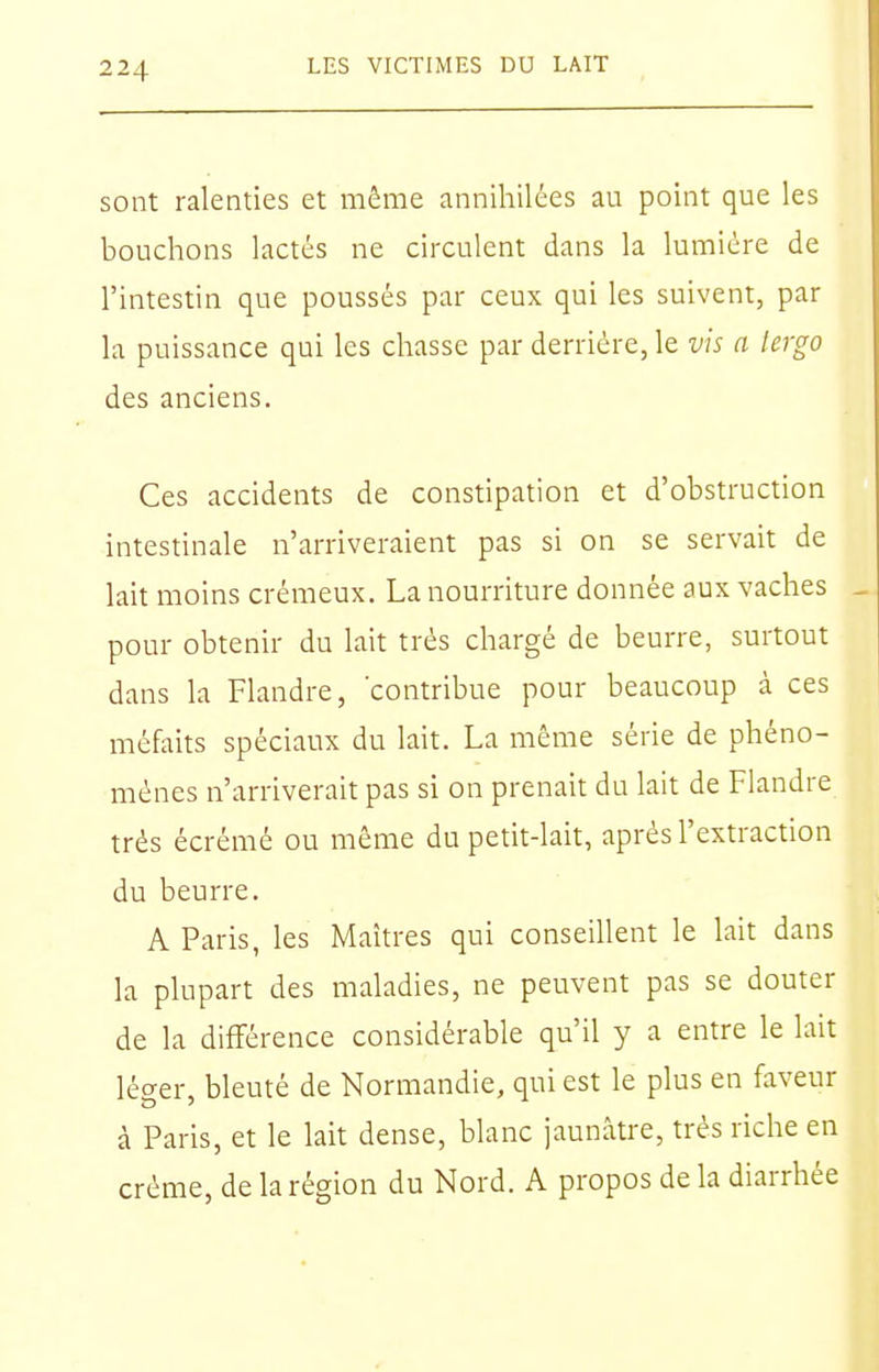 sont ralenties et même annihilées au point que les bouchons lactés ne circulent dans la lumière de l'intestin que poussés par ceux qui les suivent, par la puissance qui les chasse par derrière, le vis a lergo des anciens. Ces accidents de constipation et d'obstruction intestinale n'arriveraient pas si on se servait de lait moins crémeux. La nourriture donnée aux vaches pour obtenir du lait très chargé de beurre, surtout dans la Flandre, contribue pour beaucoup à ces méfaits spéciaux du lait. La même série de phéno- mènes n'arriverait pas si on prenait du lait de Flandre très écrémé ou même du petit-lait, après l'extraction du beurre. A Paris, les Maîtres qui conseillent le lait dans la plupart des maladies, ne peuvent pas se douter de la différence considérable qu'il y a entre le lait léger, bleuté de Normandie, qui est le plus en faveur à Paris, et le lait dense, blanc jaunâtre, très riche en crème, de la région du Nord. A propos de la diarrhée