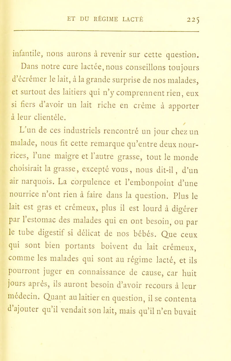 inHintile, nons aurons à revenir sur cette question. Dans notre cure lactée, nous conseillons toujours d'écrémer le lait, à la grande surprise de nos malades, et surtout des laitiers qui n'y comprennent rien, eux si fiers d'avoir un lait riche en crème à apporter à leur clientèle. L'un de ces industriels rencontré un jour chez un malade, nous fit cette remarque qu'entre deux nour- rices, l'une maigre et l'autre grasse, tout le monde choisirait la grasse, excepté vous, nous dit-il, d'un air narquois. La corpulence et l'embonpoint d'une nourrice n'ont rien à faire dans la question. Plus le lait est gras et crémeux, plus il est lourd à digérer par l'estomac des malades qui en ont besoin, ou par le tube digestif si délicat de nos bébés. Que ceux qui sont bien portants boivent du lait crémeux, comme les malades qui sont au régime lacté, et ils pourront juger en connaissance de cause, car huit jours après, ils auront besoin d'avoir recours à leur médecin. Quant au laitier en question, il se contenta d'ajouter qu'il vendait son lait, mais qu'il n'en buvait