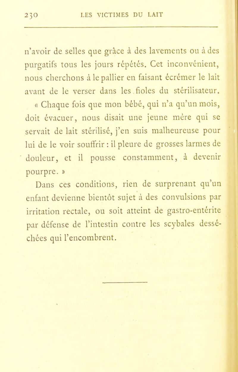 n'avoir de selles que grâce à des lavements ou à des purgatifs tous les jours répétés. Cet inconvénient, nous cherchons à le pallier en faisant écrémer le lait avant de le verser dans les fioles du stérilisateur. « Chaque fois que mon bébé, qui n'a qu'un mois, doit évacuer, nous disait une jeune mère qui se servait de lait stérilisé, j'en suis malheureuse pour lui de le voir souffrir : il pleure de grosses larmes de douleur, et il pousse constamment, à devenir pourpre, s Dans ces conditions, rien de surprenant qu'un enfant devienne bientôt sujet à des convulsions par irritation rectale, ou soit atteint de gastro-entérite par défense de l'intestin contre les scybales dessé- chées qui l'encombrent.