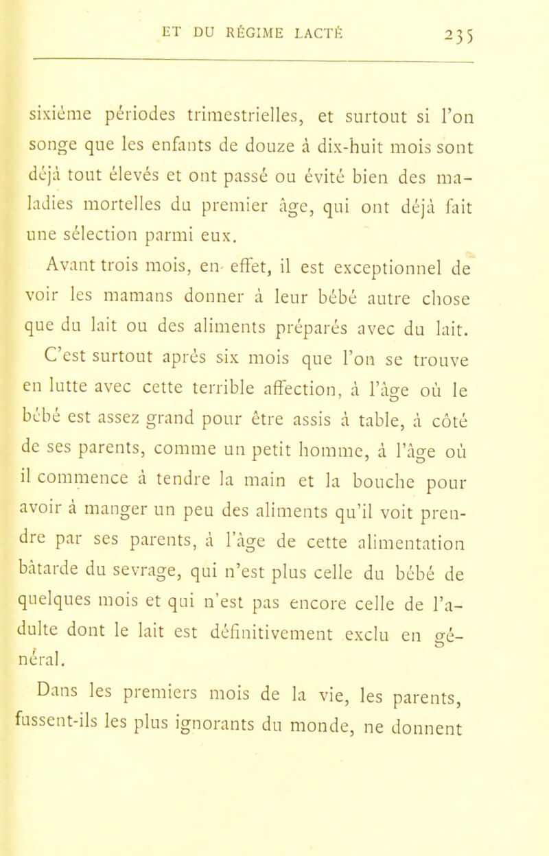 sixième périodes trimestrielles, et surtout si roii songe que les enfants de douze à dix-huit mois sont déjà tout élevés et ont passé ou évité bien des ma- ladies mortelles du premier âge, qui ont déjà fait une sélection parmi eux. Avant trois mois, en- effet, il est exceptionnel de voir les mamans donner à leur bébé autre chose que du lait ou des aliments préparés avec du lait. C'est surtout après six mois que l'on se trouve en lutte avec cette terrible affection, à l'ào-e où le bébé est assez grand pour être assis à table, à côté de ses parents, comme un petit homme, à l'âge où il commence à tendre la main et la bouche pour avoir à manger un peu des aliments qu'il voit pren- dre par ses parents, à l'âge de cette alimentation bâtarde du sevrage, qui n'est plus celle du bébé de quelques mois et qui n'est pas encore celle de l'a- dulte dont le lait est définitivement exclu en o-é- néral. Dans les premiers mois de la vie, les parents, fussent-ils les plus ignorants du monde, ne donnent