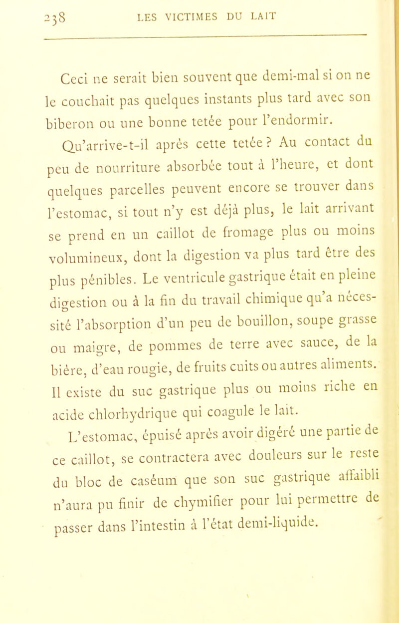 Ceci ne serait bien souvent que demi-mal si on ne le couchait pas quelques instants plus tard avec son biberon ou une bonne tetée pour l'endormir. Qu'arrive-t-il après cette tetée? Au contact du peu de nourriture absorbée tout à l'heure, et dont quelques parcelles peuvent encore se trouver dans l'estomac, si tout n'y est déjà plus, le lait arrivant se prend en un caillot de fromage plus ou moins volumineux, dont la digestion va plus tard être des plus pénibles. Le ventricule gastrique était en pleine dicrestlon ou à la fin du travail chliîilque qu'a néces- slté l'absorption d'un peu de bouillon, soupe grasse ou maigre, de pommes de terre avec sauce, de la bière, d'eau rougle, de fruits cuits ou autres aliments. Il existe du suc gastrique plus ou moins riche en acide chlorhydrlque qui coagule le lait. L'estomac, épuisé après avoir digéré une partie de ce caillot, se contractera avec douleurs sur le reste du bloc de caséum que son suc gastrique affaibli n'aura pu finir de chymlfier pour lui permettre de passer dans l'Intestin à l'état deml-llqulde.