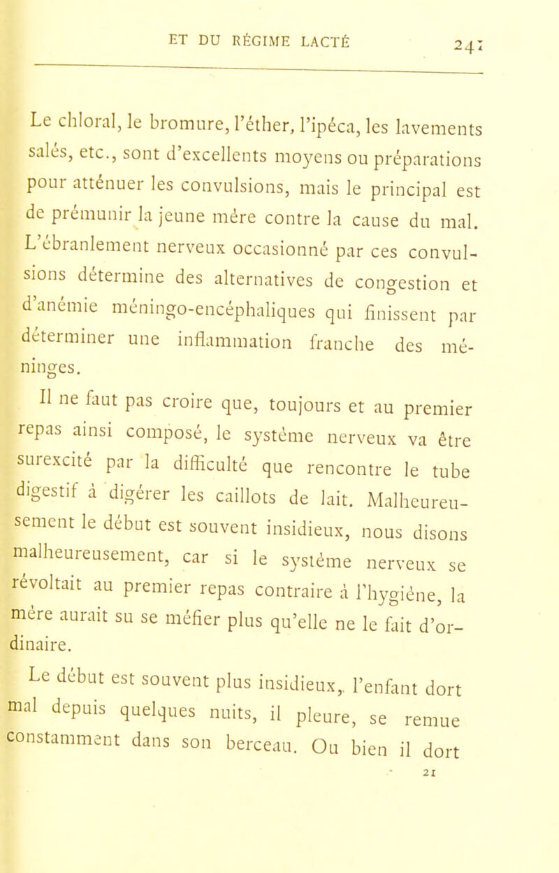 Le chloral, le bromure, l'éther, l'ipéca, les lavements salés, etc., sont d'excellents moyens ou préparations pour atténuer les convulsions, mais le principal est de prémunir la jeune mére contre la cause du mal. L'ébranlement nerveux occasionné par ces convul- sions détermine des alternatives de congestion et d'anémie méningo-encéphaliques qui finissent par déterminer une inflammation franche des mé- ninges. Il ne faut pas croire que, toujours et au premier repas ainsi composé, le système nerveux va être surexcité par la difficulté que rencontre le tube digestif à digérer les caillots de lait. Malheureu- sement le début est souvent insidieux, nous disons malheureusement, car si le système nerveux se révoltait au premier repas contraire à l'hygiène, la mére aurait su se méfier plus qu'elle ne le f^it d'or- dinaire. Le début est souvent plus insidieux, l'enfant dort mal depuis quelques nuits, il pleure, se remue constamment dans son berceau. Ou bien il dort