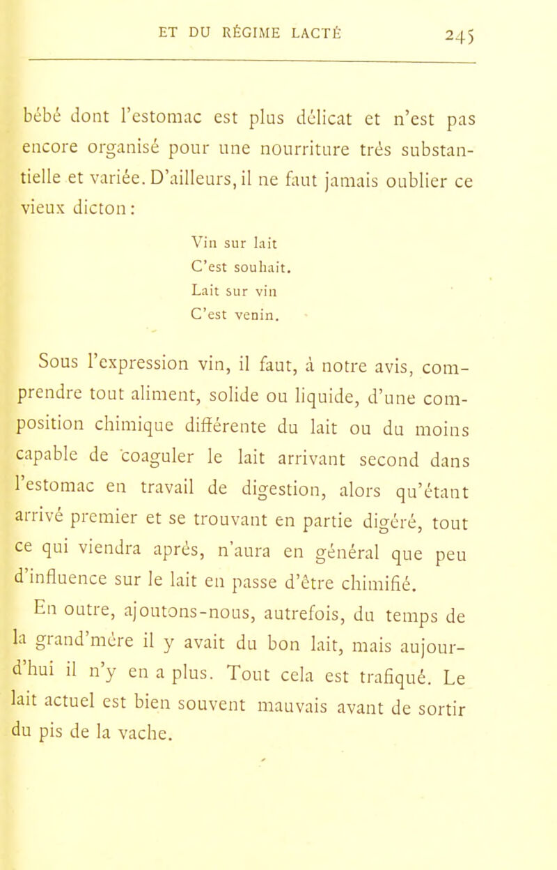 bébé dont l'estomac est plus délicat et n'est pas encore organisé pour une nourriture très substan- tielle et variée. D'ailleurs, il ne faut jamais oublier ce vieux dicton : Vin sur lait C'est souhait. Lait sur vin C'est venin. Sous l'expression vin, il faut, à notre avis, com- prendre tout aliment, solide ou liquide, d'une com- position chimique différente du lait ou du moins capable de coaguler le lait arrivant second dans l'estomac en travail de digestion, alors qu'étant arrivé premier et se trouvant en partie digéré, tout ce qui viendra après, n'aura en général que peu d'influence sur le lait en passe d'être chimifié. En outre, ajoutons-nous, autrefois, du temps de la grand'mcre il y avait du bon lait, mais aujour- d'hui il n'y en a plus. Tout cela est trafiqué. Le lait actuel est bien souvent mauvais avant de sortir du pis de la vache.