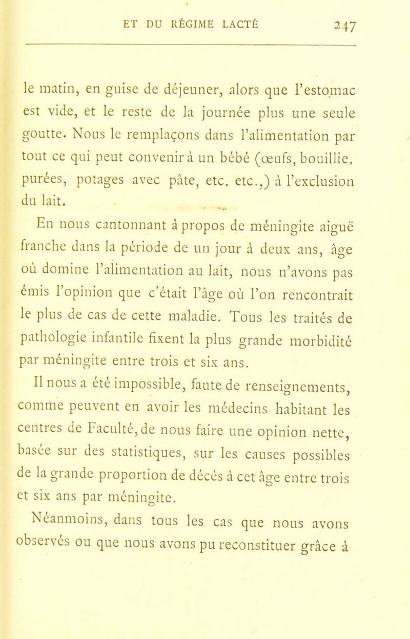 le matin, en guise de déjeuner, alors que l'estomac est vide, et le reste de la journée plus une seule goutte. Nous le remplaçons dans l'alimentation par tout ce qui peut convenir à un bébé (œufs, bouillie, purées, potages avec pâte, etc. etc.,) à l'exclusion du lait. En nous cantonnant à propos de méningite aiguë franche dans la période de un jour à deux ans, âge où domine l'alimentation au lait, nous n'avons pas émis l'opinion que c'était l'âge où l'on rencontrait le plus de cas de cette maladie. Tous les traités de pathologie infantile fixent la plus grande morbidité par méningite entre trois et six ans. Il nous a été impossible, faute de renseignements, comme peuvent en avoir les médecins habitant les centres de Faculté, de nous faire une opinion nette, basée sur des statistiques, sur les causes possibles de la grande proportion de décès à cet âge entre trois et six ans par ménino-ite. Néanmoins, dans tous les cas que nous avons observés ou que nous avons pu reconstituer grâce à